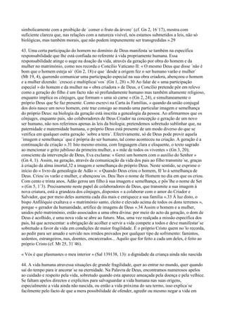 simbolicamente com a proibição de ´comer o fruto da árvore´ (cf. Gn 2, 16´17), mostra com
suficiente clareza que, nas relações com a natureza visível, nós estamos submetidos a leis, não só
biológicas, mas também morais, que não podem impunemente ser transgredidas ».29

43. Uma certa participação do homem no domínio de Deus manifesta´se também na específica
responsabilidade que lhe está confiada no referente à vida propriamente humana. Essa
responsabilidade atinge o auge na doação da vida, através da geração por obra do homem e da
mulher no matrimónio, como nos recorda o Concílio Vaticano II: « O mesmo Deus que disse ´não é
bom que o homem esteja só´ (Gn 2, 18) e que ´desde a origem fez o ser humano varão e mulher´
(Mt 19, 4), querendo comunicar uma participação especial na sua obra criadora, abençoou o homem
e a mulher dizendo: ´crescei e multiplicai´vos´ (Gn 1, 28) ».30 Ao falar de « uma participação
especial » do homem e da mulher na « obra criadora » de Deus, o Concílio pretende pôr em relevo
como a geração do filho é um facto não só profundamente humano mas também altamente religioso,
enquanto implica os cônjuges, que formam « uma só carne » (Gn 2, 24), e simultaneamente o
próprio Deus que Se faz presente. Como escrevi na Carta às Famílias, « quando da união conjugal
dos dois nasce um novo homem, este traz consigo ao mundo uma particular imagem e semelhança
do próprio Deus: na biologia da geração está inscrita a genealogia da pessoa. Ao afirmarmos que os
cônjuges, enquanto pais, são colaboradores de Deus Criador na concepção e geração de um novo
ser humano, não nos referimos apenas às leis da biologia; pretendemos sobretudo sublinhar que, na
paternidade e maternidade humana, o próprio Deus está presente de um modo diverso do que se
verifica em qualquer outra geração ´sobre a terra´. Efectivamente, só de Deus pode provir aquela
´imagem e semelhança´ que é própria do ser humano, tal como aconteceu na criação. A geração é a
continuação da criação ».31 Isto mesmo ensina, com linguagem clara e eloquente, o texto sagrado
ao mencionar o grito jubiloso da primeira mulher, a « mãe de todos os viventes » (Gn 3, 20);
consciente da intervenção de Deus, Eva exclama: « Gerei um homem com o auxílio do Senhor »
(Gn 4, 1). Assim, na geração, através da comunicação da vida dos pais ao filho transmite´se, graças
à criação da alma imortal,32 a imagem e semelhança do próprio Deus. Neste sentido, se exprime o
início do « livro da genealogia de Adão »: « Quando Deus criou o homem, fê´lo à semelhança de
Deus. Criou´os varão e mulher, e abençoou´os. Deu´lhes o nome de Homem no dia em que os criou.
Com cento e trinta anos, Adão gerou um filho à sua imagem e semelhança, e pôs´lhe o nome de Set
» (Gn 5, 1´3). Precisamente neste papel de colaboradores de Deus, que transmite a sua imagem à
nova criatura, está a grandeza dos cônjuges, dispostos « a colaborar com o amor do Criador e
Salvador, que por meio deles aumenta cada dia mais e enriquece a sua família ».33 À luz disto, o
bispo Anfilóquio exaltava o « matrimónio santo, eleito e elevado acima de todos os dons terrenos »,
porque « gerador da humanidade, artífice de imagens de Deus ».34 Assim o homem e a mulher,
unidos pelo matrimónio, estão associados a uma obra divina: por meio do acto da geração, o dom de
Deus é acolhido, e uma nova vida se abre ao futuro. Mas, uma vez realçada a missão específica dos
pais, há que acrescentar: a obrigação de acolher e servir a vida compete a todos e deve manifestar´se
sobretudo a favor da vida em condições de maior fragilidade. É o próprio Cristo quem no´lo recorda,
ao pedir para ser amado e servido nos irmãos provados por qualquer tipo de sofrimento: famintos,
sedentos, estrangeiros, nus, doentes, encarcerados... Aquilo que for feito a cada um deles, é feito ao
próprio Cristo (cf. Mt 25, 31´46).

« Vós é que plasmastes o meu interior » (Sal 139138, 13): a dignidade da criança ainda não nascida

44. A vida humana atravessa situações de grande fragilidade, quer ao entrar no mundo, quer quando
sai do tempo para ir ancorar´se na eternidade. Na Palavra de Deus, encontramos numerosos apelos
ao cuidado e respeito pela vida, sobretudo quando esta aparece ameaçada pela doença e pela velhice.
Se faltam apelos directos e explícitos para salvaguardar a vida humana nas suas origens,
especialmente a vida ainda não nascida, ou então a vida próxima do seu termo, isso explica´se
facilmente pelo facto de que a mera possibilidade de ofender, agredir ou mesmo negar a vida em
 