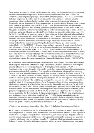 facto, perante um contexto cultural e religioso que não está pervertido por tais tentações, mas antes
reconhece na sabedoria e experiência do ancião uma riqueza insubstituível para a família e a
sociedade. A velhice goza de prestígio e é circundada de veneração (cf. 2 Mac 6, 23). O justo não
pede para ser privado da velhice nem do seu peso; antes pelo contrário: « Vós sois a minha
esperança, a minha confiança, Senhor, desde a minha juventude. (...) Agora, na velhice e na
decrepitude, não me abandoneis, ó Deus; para que narre às gerações a força do vosso braço, o vosso
poder a todos os que hão´de vir » (Sal 7170, 5.18). O ideal do tempo messiânico é apresentado
como aquele em que « não mais haverá (...) um velho que não complete os seus dias » (Is 65, 20).
Mas, como enfrentar o declínio inevitável da vida, na velhice?Como comportar´se frente à morte? O
crente sabe que a sua vida está nas mãos de Deus: « Senhor, nas tuas mãos está a minha vida » (cf.
Sal 1615, 5); e d´Ele aceite também a morte: « Este é o juízo do Senhor sobre toda a humanidade; e
porque quererias reprovar a lei do Altíssimo? » (Sir 41, 4). O homem não é senhor nem da vida nem
da morte; tanto numa como noutra, deve abandonar´se totalmente à « vontade do Altíssimo », ao
seu desígnio de amor. Também no momento da doença, o homem é chamado a viver a mesma
entrega ao Senhor e a renovar a sua confiança fundamental n´Aquele que « sara todas as
enfermidades » (cf. Sal 103102, 3). Quando toda e qualquer esperança de saúde parece fechar´se
para o homem — a ponto de o levar a gritar: « Os meus dias são como a sombra que declina, e
vou´me secando como o feno » (Sal 102101, 12) — , mesmo então o crente está animado pela fé
inabalável no poder vivificador de Deus. A doença não o leva ao desespero nem ao desejo da morte,
mas a uma invocação cheia de esperança: « Confiei mesmo quando disse: ´Sou um homem de todo
infeliz´ » (Sal 116115, 10); « Senhor, meu Deus, a vós clamei e fui curado. Senhor, livrastes a
minha alma da mansão dos mortos; destes´me a vida quando já descia ao túmulo » (Sal 3029, 3´4).

47. A missão de Jesus, com as numerosas curas realizadas, indica quanto Deus tem a peito também
a vida corporal do homem. « Médico do corpo e do espírito »,37 Jesus foi mandado pelo Pai para
anunciar a boa nova aos pobres e para curar os de coração despedaçado (cf. Lc 4, 18; Is 61, 1).
Depois, ao enviar os seus discípulos pelo mundo, confia´lhes uma missão na qual a cura dos doentes
acompanha o anúncio do Evangelho: « Pelo caminho, proclamai que o reino dos Céus está perto.
Curai os enfermos, ressuscitai os mortos, purificai os leprosos, expulsai os demónios » (Mt 10, 7´8;
cf. Mc 6, 13; 16, 18). Certamente, a vida do corpo na sua condição terrena não é um absoluto para o
crente, de tal modo que lhe pode ser pedido para a abandonar por um bem superior; como diz Jesus,
« quem quiser salvar a sua vida, perdê´la´á, e quem perder a sua vida por Mim e pelo Evangelho,
salvá´la´á » (Mc 8, 35). A este propósito, o Novo Testamento oferece diversos testemunhos. Jesus
não hesita em sacrificar´Se a Si próprio e, livremente, faz da sua vida uma oferta ao Pai (cf. Jo 10,
17) e aos seus (cf. Jo 10, 15). Também a morte de João Baptista, precursor do Salvador, atesta que a
existência terrena não é o bem absoluto: é mais importante a fidelidade à palavra do Senhor, ainda
que esta possa pôr em jogo a vida (cf. Mc 6, 17´29). E Estêvão, ao ser privado da vida temporal
porque testemunha fiel da ressurreição do Senhor, segue os passos do Mestre e vai ao encontro dos
seus lapidadores com as palavras do perdão (cf. Act 7, 59´60), abrindo a estrada do exército
inumerável dos mártires, venerados pela Igreja desde o princípio. Todavia, ninguém pode escolher
arbitrariamente viver ou morrer; efectivamente, senhor absoluto de tal decisão é apenas o Criador,
Aquele em quem « vivemos, nos movemos e existimos » (Act 17, 28).

« Todos os que a seguirem alcançarão a vida » (Bar 4, 1): da Lei do Sinai ao dom do Espírito

48. A vida traz indelevelmente inscrita nela uma verdade sua. O homem, ao acolher o dom de Deus,
deve comprometer´se a manter a vida nesta verdade, que lhe é essencial. Desviar´se dela, equivale a
condenar´se a si próprio à insignificância e à infelicidade, com a consequência de poder tornar´se
também uma ameaça para a existência dos outros, já que foram rompidos os diques que garantiam o
respeito e a defesa da vida, em qualquer situação. A verdade da vida é revelada pelo mandamento
de Deus. A palavra do Senhor indica concretamente a direcção que a vida deve seguir, para poder
 