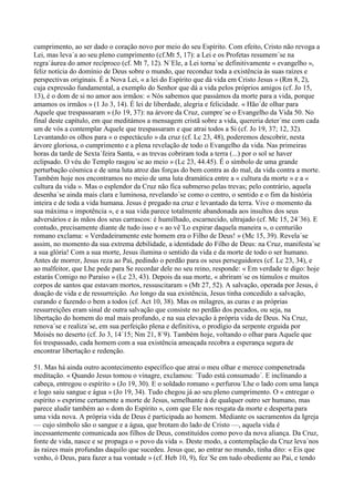 cumprimento, ao ser dado o coração novo por meio do seu Espírito. Com efeito, Cristo não revoga a
Lei, mas leva´a ao seu pleno cumprimento (cf.Mt 5, 17): a Lei e os Profetas resumem´se na
regra´áurea do amor recíproco (cf. Mt 7, 12). N´Ele, a Lei torna´se definitivamente « evangelho »,
feliz notícia do domínio de Deus sobre o mundo, que reconduz toda a existência às suas raízes e
perspectivas originais. É a Nova Lei, « a lei do Espírito que dá vida em Cristo Jesus » (Rm 8, 2),
cuja expressão fundamental, a exemplo do Senhor que dá a vida pelos próprios amigos (cf. Jo 15,
13), é o dom de si no amor aos irmãos: « Nós sabemos que passámos da morte para a vida, porque
amamos os irmãos » (1 Jo 3, 14). É lei de liberdade, alegria e felicidade. « Hão´de olhar para
Aquele que trespassaram » (Jo 19, 37): na árvore da Cruz, cumpre´se o Evangelho da Vida 50. No
final deste capítulo, em que meditámos a mensagem cristã sobre a vida, quereria deter´me com cada
um de vós a contemplar Aquele que trespassaram e que atrai todos a Si (cf. Jo 19, 37; 12, 32).
Levantando os olhos para « o espectáculo » da cruz (cf. Lc 23, 48), poderemos descobrir, nesta
árvore gloriosa, o cumprimento e a plena revelação de todo o Evangelho da vida. Nas primeiras
horas da tarde de Sexta´feira Santa, « as trevas cobriram toda a terra (...) por o sol se haver
eclipsado. O véu do Templo rasgou´se ao meio » (Lc 23, 44.45). É o símbolo de uma grande
perturbação cósmica e de uma luta atroz das forças do bem contra as do mal, da vida contra a morte.
Também hoje nos encontramos no meio de uma luta dramática entre a « cultura da morte » e a «
cultura da vida ». Mas o esplendor da Cruz não fica submerso pelas trevas; pelo contrário, aquela
desenha´se ainda mais clara e luminosa, revelando´se como o centro, o sentido e o fim da história
inteira e de toda a vida humana. Jesus é pregado na cruz e levantado da terra. Vive o momento da
sua máxima « impotência », e a sua vida parece totalmente abandonada aos insultos dos seus
adversários e às mãos dos seus carrascos: é humilhado, escarnecido, ultrajado (cf. Mc 15, 24´36). E
contudo, precisamente diante de tudo isso e « ao vê´Lo expirar daquela maneira », o centurião
romano exclama: « Verdadeiramente este homem era o Filho de Deus! » (Mc 15, 39). Revela´se
assim, no momento da sua extrema debilidade, a identidade do Filho de Deus: na Cruz, manifesta´se
a sua glória! Com a sua morte, Jesus ilumina o sentido da vida e da morte de todo o ser humano.
Antes de morrer, Jesus reza ao Pai, pedindo o perdão para os seus perseguidores (cf. Lc 23, 34), e
ao malfeitor, que Lhe pede para Se recordar dele no seu reino, responde: « Em verdade te digo: hoje
estarás Comigo no Paraíso » (Lc 23, 43). Depois da sua morte, « abriram´se os túmulos e muitos
corpos de santos que estavam mortos, ressuscitaram » (Mt 27, 52). A salvação, operada por Jesus, é
doação de vida e de ressurreição. Ao longo da sua existência, Jesus tinha concedido a salvação,
curando e fazendo o bem a todos (cf. Act 10, 38). Mas os milagres, as curas e as próprias
ressurreições eram sinal de outra salvação que consiste no perdão dos pecados, ou seja, na
libertação do homem do mal mais profundo, e na sua elevação à própria vida de Deus. Na Cruz,
renova´se e realiza´se, em sua perfeição plena e definitiva, o prodígio da serpente erguida por
Moisés no deserto (cf. Jo 3, 14´15; Nm 21, 8´9). Também hoje, voltando o olhar para Aquele que
foi trespassado, cada homem com a sua existência ameaçada recobra a esperança segura de
encontrar libertação e redenção.

51. Mas há ainda outro acontecimento específico que atrai o meu olhar e merece compenetrada
meditação. « Quando Jesus tomou o vinagre, exclamou: ´Tudo está consumado´. E inclinando a
cabeça, entregou o espírito » (Jo 19, 30). E o soldado romano « perfurou´Lhe o lado com uma lança
e logo saiu sangue e água » (Jo 19, 34). Tudo chegou já ao seu pleno cumprimento. O « entregar o
espírito » exprime certamente a morte de Jesus, semelhante à de qualquer outro ser humano, mas
parece aludir também ao « dom do Espírito », com que Ele nos resgata da morte e desperta para
uma vida nova. A própria vida de Deus é participada ao homem. Mediante os sacramentos da Igreja
— cujo símbolo são o sangue e a água, que brotam do lado de Cristo —, aquela vida é
incessantemente comunicada aos filhos de Deus, constituídos como povo da nova aliança. Da Cruz,
fonte de vida, nasce e se propaga o « povo da vida ». Deste modo, a contemplação da Cruz leva´nos
às raízes mais profundas daquilo que sucedeu. Jesus que, ao entrar no mundo, tinha dito: « Eis que
venho, ó Deus, para fazer a tua vontade » (cf. Heb 10, 9), fez´Se em tudo obediente ao Pai, e tendo
 