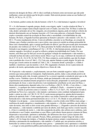 ministro do desígnio de Deus ».40 A vida é confiada ao homem como um tesouro que não pode
malbaratar, como um talento que há´de pôr a render. Dela terá de prestar contas ao seu Senhor (cf.
Mt 25, 14´30; Lc 19, 12´27).

« Ao homem, pedirei contas da vida do homem » (Gn 9, 5): a vida humana é sagrada e inviolável

53. « A vida humana é sagrada, porque, desde a sua origem, supõe ´a acção criadora de Deus´ e
mantém´se para sempre numa relação especial com o Criador, seu único fim. Só Deus é senhor da
vida, desde o princípio até ao fim: ninguém, em circunstância alguma, pode reivindicar o direito de
destruir directamente um ser humano inocente ».41 Com estas palavras, a Instrução Donum vitae
expõe o conteúdo central da revelação de Deus sobre a sacralidade e inviolabilidade da vida
humana. De facto, a Sagrada Escritura apresenta ao homem o preceito « não matarás » (Ex 20, 13;
Dt 5, 17) como mandamento divino. Como já sublinhei, encontra´se no Decálogo, no coração da
Aliança, que o Senhor concluiu com o povo eleito; mas estava já contido na aliança primordial de
Deus com a humanidade, após o castigo purificador do dilúvio, que fora provocado pelo incremento
do pecado e da violência (cf. Gn 9, 5´6). Deus proclama´Se Senhor absoluto da vida do homem,
formado à sua imagem e semelhança (cf. Gn 1, 26´28). A vida humana possui, portanto, um
carácter sagrado e inviolável, no qual se reflecte a própria inviolabilidade do Criador. Por isso
mesmo, será Deus que Se fará juiz severo de qualquer violação do mandamento « não matarás »,
colocado na base de toda a convivência social. Deus é o go´el, ou seja, o defensor do inocente (cf.
Gn 4, 9´15; Is 41, 14; Jr 50, 34; Sal 1918, 15). Deus comprova, assim também, que não Se alegra
com a perdição dos vivos (cf. Sab 1, 13). Com esta, apenas Satanás se pode alegrar: foi pela sua
inveja que a morte entrou no mundo (cf. Sab 2, 24). « Assassino desde o princípio », o diabo é
também « mentiroso e pai da mentira » (Jo 8, 44): enganando o homem, levou´o para metas de
pecado e de morte, apresentadas como objectivos e frutos de vida.

54. O preceito « não matarás », explicitamente, tem um forte conteúdo negativo: indica o limite
extremo que nunca poderá ser transposto. Implicitamente, porém, induz a uma atitude positiva de
respeito absoluto pela vida, levando a promovê´la e a crescer seguindo a estrada do amor que se dá,
acolhe e serve. Também o povo da Aliança, ainda que lentamente e não sem contradições,
experimentou um amadurecimento progressivo nessa direcção, preparando´se assim para a grande
proclamação de Jesus: o amor do próximo é um mandamento semelhante ao do amor de Deus; «
destes dois mandamentos depende toda a Lei e os Profetas » (Mt 22, 36´40). « Com efeito, (...) não
matarás (...) e qualquer dos outros mandamentos — sublinha S. Paulo — resumem´se nestas
palavras: ´Amarás ao próximo como a ti mesmo´ » (Rm 13, 9; cf. Gal 5, 14). Assumido e levado à
perfeição na Nova Lei, o preceito « não matarás » permanece como condição indispensável para
poder « entrar na vida » (cf. Mt 19, 16´19). E, nesta mesma perspectiva, aponta decisivamente a
palavra do apóstolo João: « Todo aquele que odeia o seu irmão é homicida e sabeis que nenhum
homicida tem a vida eterna permanentemente em si » (1 Jo 3, 15). Desde os seus primórdios, a
Tradição viva da Igreja — como testemunha a Didaké, o escrito cristão extra´bíblico mais antigo —
reafirmou de modo categórico o mandamento « não matarás »: « Há dois caminhos, um da vida e o
outro da morte; mas entre os dois existe uma grande diferença. (...) Segundo o preceito da doutrina:
não matarás; (...) não matarás o embrião por meio do aborto, nem farás que morra o recém´nascido.
(...) Este é o caminho da morte: (...) não têm compaixão do pobre, não sofrem com o enfermo, nem
reconhecem o seu Criador; assassinam os seus filhos e pelo aborto fazem perecer criaturas de Deus;
desprezam o necessitado, oprimem o atribulado, são defensores dos ricos e juízes injustos dos
pobres; estão cheios de todo o pecado. Possais, filhos, permanecer sempre longe de todas estas
culpas! ».42 Ao longo dos tempos, a Tradição da Igreja ensinou sempre e unanimamente o valor
absoluto e permanente do mandamento « não matarás ». É sabido que, nos primeiros séculos, o
homicídio se contava entre os três pecados mais graves — juntamente com a apostasia e o adultério
—, e exigia´se uma penitência pública particularmente onerosa e demorada, antes de ser concedido
 