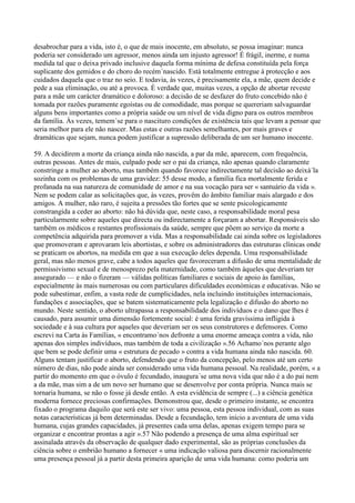 desabrochar para a vida, isto é, o que de mais inocente, em absoluto, se possa imaginar: nunca
poderia ser considerado um agressor, menos ainda um injusto agressor! É frágil, inerme, e numa
medida tal que o deixa privado inclusive daquela forma mínima de defesa constituída pela força
suplicante dos gemidos e do choro do recém´nascido. Está totalmente entregue à protecção e aos
cuidados daquela que o traz no seio. E todavia, às vezes, é precisamente ela, a mãe, quem decide e
pede a sua eliminação, ou até a provoca. É verdade que, muitas vezes, a opção de abortar reveste
para a mãe um carácter dramático e doloroso: a decisão de se desfazer do fruto concebido não é
tomada por razões puramente egoístas ou de comodidade, mas porque se quereriam salvaguardar
alguns bens importantes como a própria saúde ou um nível de vida digno para os outros membros
da família. Às vezes, temem´se para o nascituro condições de existência tais que levam a pensar que
seria melhor para ele não nascer. Mas estas e outras razões semelhantes, por mais graves e
dramáticas que sejam, nunca podem justificar a supressão deliberada de um ser humano inocente.

59. A decidirem a morte da criança ainda não nascida, a par da mãe, aparecem, com frequência,
outras pessoas. Antes de mais, culpado pode ser o pai da criança, não apenas quando claramente
constringe a mulher ao aborto, mas também quando favorece indirectamente tal decisão ao deixá´la
sozinha com os problemas de uma gravidez: 55 desse modo, a família fica mortalmente ferida e
profanada na sua natureza de comunidade de amor e na sua vocação para ser « santuário da vida ».
Nem se podem calar as solicitações que, às vezes, provêm do âmbito familiar mais alargado e dos
amigos. A mulher, não raro, é sujeita a pressões tão fortes que se sente psicologicamente
constrangida a ceder ao aborto: não há dúvida que, neste caso, a responsabilidade moral pesa
particularmente sobre aqueles que directa ou indirectamente a forçaram a abortar. Responsáveis são
também os médicos e restantes profissionais da saúde, sempre que põem ao serviço da morte a
competência adquirida para promover a vida. Mas a responsabilidade cai ainda sobre os legisladores
que promoveram e aprovaram leis abortistas, e sobre os administradores das estruturas clínicas onde
se praticam os abortos, na medida em que a sua execução deles dependa. Uma responsabilidade
geral, mas não menos grave, cabe a todos aqueles que favoreceram a difusão de uma mentalidade de
permissivismo sexual e de menosprezo pela maternidade, como também àqueles que deveriam ter
assegurado — e não o fizeram — válidas políticas familiares e sociais de apoio às famílias,
especialmente às mais numerosas ou com particulares dificuldades económicas e educativas. Não se
pode subestimar, enfim, a vasta rede de cumplicidades, nela incluindo instituições internacionais,
fundações e associações, que se batem sistematicamente pela legalização e difusão do aborto no
mundo. Neste sentido, o aborto ultrapassa a responsabilidade dos indivíduos e o dano que lhes é
causado, para assumir uma dimensão fortemente social: é uma ferida gravíssima infligida à
sociedade e à sua cultura por aqueles que deveriam ser os seus construtores e defensores. Como
escrevi na Carta às Famílias, « encontramo´nos defronte a uma enorme ameaça contra a vida, não
apenas dos simples indivíduos, mas também de toda a civilização ».56 Achamo´nos perante algo
que bem se pode definir uma « estrutura de pecado » contra a vida humana ainda não nascida. 60.
Alguns tentam justificar o aborto, defendendo que o fruto da concepção, pelo menos até um certo
número de dias, não pode ainda ser considerado uma vida humana pessoal. Na realidade, porém, « a
partir do momento em que o óvulo é fecundado, inaugura´se uma nova vida que não é a do pai nem
a da mãe, mas sim a de um novo ser humano que se desenvolve por conta própria. Nunca mais se
tornaria humana, se não o fosse já desde então. A esta evidência de sempre (...) a ciência genética
moderna fornece preciosas confirmações. Demonstrou que, desde o primeiro instante, se encontra
fixado o programa daquilo que será este ser vivo: uma pessoa, esta pessoa individual, com as suas
notas características já bem determinadas. Desde a fecundação, tem início a aventura de uma vida
humana, cujas grandes capacidades, já presentes cada uma delas, apenas exigem tempo para se
organizar e encontrar prontas a agir ».57 Não podendo a presença de uma alma espiritual ser
assinalada através da observação de qualquer dado experimental, são as próprias conclusões da
ciência sobre o embrião humano a fornecer « uma indicação valiosa para discernir racionalmente
uma presença pessoal já a partir desta primeira aparição de uma vida humana: como poderia um
 