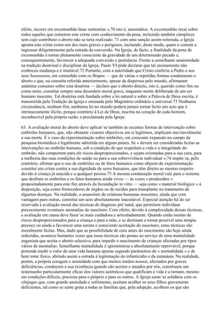 efeito, incorre em excomunhão latae sententiae »,70 isto é, automática. A excomunhão recai sobre
todos aqueles que cometem este crime com conhecimento da pena, incluindo também cúmplices
sem cujo contributo o aborto não se teria realizado: 71 com uma sanção assim reiterada, a Igreja
aponta este crime como um dos mais graves e perigosos, incitando, deste modo, quem o comete a
ingressar diligentemente pela estrada da conversão. Na Igreja, de facto, a finalidade da pena de
excomunhão é tornar plenamente consciente da gravidade de um determinado pecado e,
consequentemente, favorecer a adequada conversão e penitência. Frente a semelhante unanimidade
na tradição doutrinal e disciplinar da Igreja, Paulo VI pôde declarar que tal ensinamento não
conheceu mudança e é imutável.72 Portanto, com a autoridade que Cristo conferiu a Pedro e aos
seus Sucessores, em comunhão com os Bispos — que de várias e repetidas formas condenaram o
aborto e que, na consulta referida anteriormente, apesar de dispersos pelo mundo, afirmaram
unânime consenso sobre esta doutrina — declaro que o aborto directo, isto é, querido como fim ou
como meio, constitui sempre uma desordem moral grave, enquanto morte deliberada de um ser
humano inocente. Tal doutrina está fundada sobre a lei natural e sobre a Palavra de Deus escrita, é
transmitida pela Tradição da Igreja e ensinada pelo Magistério ordinário e universal.73 Nenhuma
circunstância, nenhum fim, nenhuma lei no mundo poderá jamais tornar lícito um acto que é
intrinsecamente ilícito, porque contrário à Lei de Deus, inscrita no coração de cada homem,
reconhecível pela própria razão, e proclamada pela Igreja.

63. A avaliação moral do aborto deve aplicar´se também às recentes formas de intervenção sobre
embriões humanos, que, não obstante visarem objectivos em si legítimos, implicam inevitavelmente
a sua morte. É o caso da experimentação sobre embriões, em crescente expansão no campo da
pesquisa biomédica e legalmente admitida em alguns países. Se « devem ser consideradas lícitas as
intervenções no embrião humano, sob a condição de que respeitem a vida e a integridade do
embrião, não comportem para ele riscos desproporcionados, e sejam orientadas para a sua cura, para
a melhoria das suas condições de saúde ou para a sua sobrevivência individual »,74 impõe´se, pelo
contrário, afirmar que o uso de embriões ou de fetos humanos como objecto de experimentação
constitui um crime contra a sua dignidade de seres humanos, que têm direito ao mesmo respeito
devido à criança já nascida e a qualquer pessoa.75 A mesma condenação moral vale para o sistema
que desfruta os embriões e os fetos humanos ainda vivos — às vezes « produzidos »
propositadamente para este fim através da fecundação in vitro — seja como « material biológico » à
disposição, seja como fornecedores de órgãos ou de tecidos para transplante no tratamento de
algumas doenças. Na realidade, o assassínio de criaturas humanas inocentes, ainda que com
vantagem para outras, constitui um acto absolutamente inaceitável. Especial atenção há´de ser
reservada à avaliação moral das técnicas de diagnose pré´natal, que permitem individuar
precocemente eventuais anomalias do nascituro. Com efeito, devido à complexidade dessas técnicas,
a avaliação em causa deve fazer´se mais cuidadosa e articuladamente. Quando estão isentas de
riscos desproporcionados para a criança e para a mãe, e se destinam a tornar possível uma terapia
precoce ou ainda a favorecer uma serena e consciente aceitação do nascituro, estas técnicas são
moralmente lícitas. Mas, dado que as possibilidade de cura antes do nascimento são hoje ainda
reduzidas, acontece bastantes vezes que essas técnicas são postas ao serviço de uma mentalidade
eugenista que aceita o aborto selectivo, para impedir o nascimento de crianças afectadas por tipos
vários de anomalias. Semelhante mentalidade é ignominiosa e absolutamente reprovável, porque
pretende medir o valor de uma vida humana apenas segundo parâmetros de « normalidade » e de
bem´estar físico, abrindo assim a estrada à legitimação do infanticídio e da eutanásia. Na realidade,
porém, a própria coragem e serenidade com que muitos irmãos nossos, afectados por graves
deficiências, conduzem a sua existência quando são aceites e amados por nós, constituem um
testemunho particularmente eficaz dos valores autênticos que qualificam a vida e a tornam, mesmo
em condições difíceis, preciosa para o próprio e para os outros. A Igreja sente´se solidária com os
cônjuges que, com grande ansiedade e sofrimento, aceitam acolher os seus filhos gravemente
deficientes, tal como se sente grata a todas as famílias que, pela adopção, acolhem os que são
 