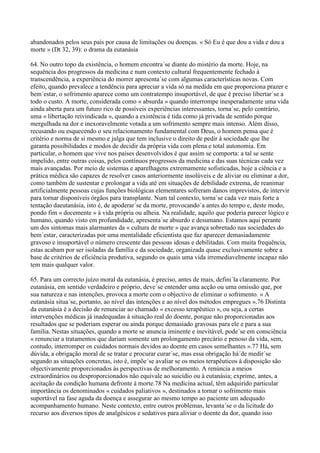 abandonados pelos seus pais por causa de limitações ou doenças. « Só Eu é que dou a vida e dou a
morte » (Dt 32, 39): o drama da eutanásia

64. No outro topo da existência, o homem encontra´se diante do mistério da morte. Hoje, na
sequência dos progressos da medicina e num contexto cultural frequentemente fechado à
transcendência, a experiência do morrer apresenta´se com algumas características novas. Com
efeito, quando prevalece a tendência para apreciar a vida só na medida em que proporciona prazer e
bem´estar, o sofrimento aparece como um contratempo insuportável, de que é preciso libertar´se a
todo o custo. A morte, considerada como « absurda » quando interrompe inesperadamente uma vida
ainda aberta para um futuro rico de possíveis experiências interessantes, torna´se, pelo contrário,
uma « libertação reivindicada », quando a existência é tida como já privada de sentido porque
mergulhada na dor e inexoravelmente votada a um sofrimento sempre mais intenso. Além disso,
recusando ou esquecendo o seu relacionamento fundamental com Deus, o homem pensa que é
critério e norma de si mesmo e julga que tem inclusive o direito de pedir à sociedade que lhe
garanta possibilidades e modos de decidir da própria vida com plena e total autonomia. Em
particular, o homem que vive nos países desenvolvidos é que assim se comporta: a tal se sente
impelido, entre outras coisas, pelos contínuos progressos da medicina e das suas técnicas cada vez
mais avançadas. Por meio de sistemas e aparelhagens extremamente sofisticadas, hoje a ciência e a
prática médica são capazes de resolver casos anteriormente insolúveis e de aliviar ou eliminar a dor,
como também de sustentar e prolongar a vida até em situações de debilidade extrema, de reanimar
artificialmente pessoas cujas funções biológicas elementares sofreram danos imprevistos, de intervir
para tornar disponíveis órgãos para transplante. Num tal contexto, torna´se cada vez mais forte a
tentação daeutanásia, isto é, de apoderar´se da morte, provocando´a antes do tempo e, deste modo,
pondo fim « docemente » à vida própria ou alheia. Na realidade, aquilo que poderia parecer lógico e
humano, quando visto em profundidade, apresenta´se absurdo e desumano. Estamos aqui perante
um dos sintomas mais alarmantes da « cultura de morte » que avança sobretudo nas sociedades do
bem´estar, caracterizadas por uma mentalidade eficientista que faz aparecer demasiadamente
gravoso e insuportável o número crescente das pessoas idosas e debilitadas. Com muita frequência,
estas acabam por ser isoladas da família e da sociedade, organizada quase exclusivamente sobre a
base de critérios de eficiência produtiva, segundo os quais uma vida irremediavelmente incapaz não
tem mais qualquer valor.

65. Para um correcto juízo moral da eutanásia, é preciso, antes de mais, defini´la claramente. Por
eutanásia, em sentido verdadeiro e próprio, deve´se entender uma acção ou uma omissão que, por
sua natureza e nas intenções, provoca a morte com o objectivo de eliminar o sofrimento. « A
eutanásia situa´se, portanto, ao nível das intenções e ao nível dos métodos empregues ».76 Distinta
da eutanásia é a decisão de renunciar ao chamado « excesso terapêutico », ou seja, a certas
intervenções médicas já inadequadas à situação real do doente, porque não proporcionadas aos
resultados que se poderiam esperar ou ainda porque demasiado gravosas para ele e para a sua
família. Nestas situações, quando a morte se anuncia iminente e inevitável, pode´se em consciência
« renunciar a tratamentos que dariam somente um prolongamento precário e penoso da vida, sem,
contudo, interromper os cuidados normais devidos ao doente em casos semelhantes ».77 Há, sem
dúvida, a obrigação moral de se tratar e procurar curar´se, mas essa obrigação há´de medir´se
segundo as situações concretas, isto é, impõe´se avaliar se os meios terapêuticos à disposição são
objectivamente proporcionados às perspectivas de melhoramento. A renúncia a meios
extraordinários ou desproporcionados não equivale ao suicídio ou à eutanásia; exprime, antes, a
aceitação da condição humana defronte à morte.78 Na medicina actual, têm adquirido particular
importância os denominados « cuidados paliativos », destinados a tornar o sofrimento mais
suportável na fase aguda da doença e assegurar ao mesmo tempo ao paciente um adequado
acompanhamento humano. Neste contexto, entre outros problemas, levanta´se o da licitude do
recurso aos diversos tipos de analgésicos e sedativos para aliviar o doente da dor, quando isso
 