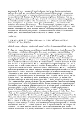 quero meditar de novo e anunciar o Evangelho da vida, clara luz que ilumina as consciências,
esplendor de verdade que cura o olhar ofuscado, fonte inexaurível de constância e coragem para
enfrentar os desafios sempre novos que encontramos no nosso caminho. Tendo no pensamento a
rica experiência vivida durante o Ano da Família, e quase completando idealmente a Carta que
dirigi « a cada família concreta de cada região da terra »,8 olho com renovada confiança para todas
as comunidades domésticas e faço votos por que renasça ou se reforce, em todos e aos diversos
níveis, o compromisso de apoiarem a família, para que também hoje — mesmo no meio de
numerosas dificuldades e graves ameaças — ela se conserve sempre, segundo o desígnio de Deus,
como « santuário da vida ».9 A todos os membros da Igreja, povo da vida e pela vida, dirijo o mais
premente convite para que, juntos, possamos dar novos sinais de esperança a este nosso mundo,
esforçando´nos por que cresçam a justiça e a solidariedade e se afirme uma nova cultura da vida
humana, para a edificação de uma autêntica civilização da verdade e do amor.

CAPÍTULO I

A VOZ DO SANGUE DO TEU IRMÃO CLAMA DA TERRA ATÉ MIM AS ATUAIS
AMEAÇAS À VIDA HUMANA

« Caim levantou a mão contra o irmão Abele matou´o » (Gn 4, 8): na raiz da violência contra a vida

7. « Deus não é o autor da morte, a perdição dos vivos não Lhe dá nenhuma alegria. Porquanto Ele
criou tudo para a existência. (...) Com efeito, Deus criou o homem para a incorruptibilidade, e fê´
´lo à imagem da sua própria natureza. Por inveja do demónio é que a morte entrou no mundo e
prová´la´ão os que pertencem ao demónio » (Sab 1, 13´14; 2, 23´24). O Evangelho da vida, que
ressoa, logo ao princípio, com a criação do homem à imagem de Deus para um destino de vida
plena e perfeita (cf. Gn 2, 7; Sab 9, 2´3), vê´se contestado pela experiência dilacerante da morte que
entra no mundo, lançando o espectro da falta de sentido sobre toda a existência do homem. A morte
entra por causa da inveja do diabo (cf. Gn 3, 1.4´5) e do pecado dos primeiros pais (cf. Gn 2, 17; 3,
17´19). E entra de modo violento, através do assassínio de Abel por obra do seu irmão: « Logo que
chegaram ao campo, Caim levantou a mão contra o irmão Abel e matou´o » (Gn 4, 8). Este primeiro
assassínio é apresentado, com singular eloquência, numa página paradigmática do Livro do Génesis:
página transcrita cada dia, sem cessar e com degradante repetição, no livro da história dos povos.
Queremos ler de novo, juntos, esta página bíblica, que, apesar do seu aspecto arcaico e extrema
simplicidade, se apresenta riquíssima de ensinamentos. « Abel foi pastor; e Caim, lavrador. Ao fim
de algum tempo, Caim apresentou ao Senhor uma oferta de frutos da terra. Por seu lado, Abel
ofereceu primogénitos do seu rebanho e as gorduras deles. O Senhor olhou favoravelmente para
Abel e para a sua oferta, mas não olhou para Caim nem para a sua oferta. Caim ficou muito irritado
e o rosto transtornou´ ´se´lhe. O Senhor disse a Caim: ´Porque estás zangado e o teu rosto abatido?
Se procederes bem, certamente voltarás a erguer o rosto; se procederes mal, o pecado deitar´se´á à
tua porta e andará a espreitar´te. Cuidado, pois ele tem muita inclinação para ti, mas deves
dominá´lo´. Entretanto, Caim disse a Abel, seu irmão: ´Vamos ao campo´. Porém, logo que
chegaram ao campo, Caim levantou a mão contra o irmão Abel e matou´o. O Senhor disse a Caim:
´Onde está Abel, teu irmão?´ Caim respondeu: ´Não sei dele. Sou, porventura, guarda do meu
irmão?´ O Senhor replicou: ´Que fizeste? A voz do sangue do teu irmão clama da terra até Mim. De
futuro, serás maldito sobre a terra que abriu a sua boca para beber da tua mão o sangue do teu irmão.
Quando a cultivares, negar´te´á as suas riquezas. Serás vagabundo e fugitivo sobre a terra´. Caim
disse ao Senhor: ´A minha culpa é grande demais para obter perdão! Expulsas´me hoje desta terra;
obrigado a ocultar´me longe da tua face, terei de andar fugitivo e vagabundo pela terra, e o primeiro
a encontrar´me matar´me´á´. O Senhor respondeu: ´Não, se alguém matar Caim, será castigado sete
vezes mais´. E o Senhor marcou´o com um sinal, a fim de nunca ser morto por quem o viesse a
encontrar. Caim afastou´se da presença do Senhor e foi residir na região de Nod, ao oriente do Éden
 