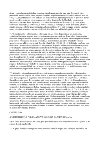 descer, e simultaneamente indica o mínimo que ele deve respeitar e do qual deve partir para
pronunciar inumeráveis « sins », capazes de cobrir progressivamente todo o horizonte do bem (cf.
Mt 5, 48), em cada um dos seus âmbitos. Os mandamentos, de modo particular os preceitos morais
negativos, são o início e a primeira etapa necessária do caminho da liberdade: « A primeira
liberdade — escreve Santo Agostinho — consiste em estar isento de crimes (...), como seja o
homicídio, o adultério, a fornicação, o roubo, a fraude, o sacrilégio, e assim por diante. Quando
alguém começa a não ter estes crimes (e nenhum cristão os deve ter), começa a levantar a cabeça
para a liberdade, mas isto é apenas o início da liberdade, não a liberdade perfeita ».100

76. O mandamento « não matarás » estabelece, pois, o ponto de partida de um caminho de
verdadeira liberdade, que nos leva a promover activamente a vida e a desenvolver determinadas
atitudes e comportamentos ao seu serviço: procedendo assim, exercemos a nossa responsabilidade
para com as pessoas que nos estão confiadas, e manifestamos, em obras e verdade, o nosso
reconhecimento a Deus pelo grande dom da vida (cf. Sal 139138, 13´14). O Criador confiou a vida
do homem à sua solicitude responsável, não para que disponha arbitrariamente dela mas a guarde
com sabedoria e administre com amorosa fidelidade. O Deus da Aliança confiou a vida de cada
homem ao homem, seu irmão, segundo a lei da reciprocidade no dar e no receber, no dom de si e no
acolhimento do outro. Na plenitude dos tempos, o Filho de Deus, encarnando e dando a sua vida
pelo homem, mostrou a altura e profundidade a que pode chegar esta lei da reciprocidade. Com o
dom do seu Espírito, Cristo dá conteúdos e significados novos à lei da reciprocidade, à entrega do
homem ao homem. O Espírito, que é artífice de comunhão no amor, cria entre os homens uma nova
fraternidade e solidariedade, verdadeiro reflexo do mistério de recíproca doação e acolhimento
próprios da Santíssima Trindade. O próprio Espírito torna´Se a lei nova, que dá força aos crentes e
apela à sua responsabilidade para viverem reciprocamente o dom de si e o acolhimento do outro,
participando no próprio amor de Jesus Cristo e segundo a sua medida.

77. Animado e plasmado por esta lei nova está também o mandamento que diz « não matarás ».
Para o cristão, isto implica, em última análise, o imperativo de respeitar, amar e promover a vida de
cada irmão, segundo as exigências e as dimensões do amor de Deus em Jesus Cristo. « Ele deu a
Sua vida por nós, e nós devemos dar a vida pelos nossos irmãos » (1 Jo 3, 16). O mandamento «
não matarás », inclusive nos seus conteúdos mais positivos de respeito, amor e promoção da vida
humana, vincula todo o homem. De facto, ressoa na consciência moral de cada um como um eco
irreprimível da aliança primordial de Deus criador com o homem; todos o podem conhecer pela luz
da razão e observar pela obra misteriosa do Espírito que, soprando onde quer (cf. Jo 3, 8), alcança e
inspira todo o homem que vive neste mundo. Constitui, portanto, um serviço de amor, aquele que
todos estamos empenhados em assegurar ao nosso próximo, para que a sua vida seja defendida e
promovida sempre, mas sobretudo quando é mais débil ou ameaçada. É uma solicitude pessoal mas
também social, que todos devemos cultivar, pondo o respeito incondicional da vida humana como
fundamento de uma sociedade renovada. É´nos pedido que amemos e honremos a vida de cada
homem e de cada mulher, e que trabalhemos, com constância e coragem, para que, no nosso tempo
atravessado por demasiados sinais de morte, se instaure finalmente uma nova cultura da vida, fruto
da cultura da verdade e do amor.

CAPÍTULO IV

A MIM O FIZESTES POR UMA NOVA CULTURA DA VIDA HUMANA

« Vós sois o povo adquirido por Deus, para proclamardes as suas obras maravilhosas » (1 Ped 2, 9):
o povo da vida e pela vida

78. A Igreja recebeu o Evangelho, como anúncio e fonte de alegria e de salvação. Recebeu´o em
 