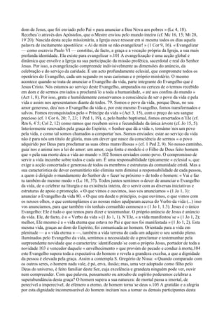 dom de Jesus, que foi enviado pelo Pai « para anunciar a Boa Nova aos pobres » (Lc 4, 18).
Recebeu´o através dos Apóstolos, que o Mestre enviou pelo mundo inteiro (cf. Mc 16, 15; Mt 28,
19´20). Nascida desta acção missionária, a Igreja ouve ressoar em si mesma todos os dias aquela
palavra de incitamento apostólico: « Ai de mim se não evangelizar! » (1 Cor 9, 16). « Evangelizar
— como escrevia Paulo VI — constitui, de facto, a graça e a vocação própria da Igreja, a sua mais
profunda identidade. Ela existe para evangelizar ».101 A evangelização é uma acção global e
dinâmica que envolve a Igreja na sua participação da missão profética, sacerdotal e real do Senhor
Jesus. Por isso, a evangelização compreende indivisivelmente as dimensões do anúncio, da
celebração e do serviço da caridade. É um acto profundamente eclesial, que compromete todos os
operários do Evangelho, cada um segundo os seus carismas e o próprio ministério. O mesmo
acontece quando se trata de anunciar o Evangelho da vida, parte integrante do Evangelho que é
Jesus Cristo. Nós estamos ao serviço deste Evangelho, amparados na certeza de o termos recebido
em dom e de sermos enviados a proclamá´lo a toda a humanidade, « até aos confins do mundo »
(Act 1, 8). Por isso, grata e humildemente conservamos a consciência de ser o povo da vida e pela
vida e assim nos apresentamos diante de todos. 79. Somos o povo da vida, porque Deus, no seu
amor generoso, deu´nos o Evangelho da vida e, por este mesmo Evangelho, fomos transformados e
salvos. Fomos reconquistados pelo « Príncipe da vida » (Act 3, 15), com o preço do seu sangue
precioso (cf. 1 Cor 6, 20; 7, 23; 1 Ped 1, 19), e, pelo banho baptismal, fomos enxertados n´Ele (cf.
Rm 6, 4´5; Col 2, 12) como ramos que recebem seiva e fecundidade da única árvore (cf. Jo 15, 5).
Interiormente renovados pela graça do Espírito, « Senhor que dá a vida », tornámo´nos um povo
pela vida, e como tal somos chamados a comportar´nos. Somos enviados: estar ao serviço da vida
não é para nós um título de glória, mas um dever que nasce da consciência de sermos « o povo
adquirido por Deus para proclamar as suas obras maravilhosas » (cf. 1 Ped 2, 9). No nosso caminho,
guia´nos e anima´nos a lei do amor: um amor, cuja fonte e modelo é o Filho de Deus feito homem
que « pela sua morte deu a vida ao mundo ».102 Somos enviados como povo. O compromisso de
servir a vida incumbe sobre todos e cada um. É uma responsabilidade tipicamente « eclesial », que
exige a acção concertada e generosa de todos os membros e estruturas da comunidade cristã. Mas a
sua característica de dever comunitário não elimina nem diminui a responsabilidade de cada pessoa,
a quem é dirigido o mandamento do Senhor de « fazer´se próximo » de todo o homem: « Vai e faz
tu também do mesmo modo » (Lc 10, 37). Todos juntos sentimos o dever de anunciar o Evangelho
da vida, de o celebrar na liturgia e na existência inteira, de o servir com as diversas iniciativas e
estruturas de apoio e promoção. « O que vimos e ouvimos, isso vos anunciamos » (1 Jo 1, 3):
anunciar o Evangelho da vida 80. « O que era desde o princípio, o que ouvimos, o que vimos com
os nossos olhos, o que contemplámos e as nossas mãos apalparam acerca do Verbo da vida (...) isso
vos anunciamos, para que também vós tenhais comunhão connosco » (1 Jo 1, 1.3). Jesus é o único
Evangelho: Ele é tudo o que temos para dizer e testemunhar. O próprio anúncio de Jesus é anúncio
da vida. Ele, de facto, é o « Verbo da vida » (1 Jo 1, 1). N´Ele, « a vida manifestou´se » (1 Jo 1, 2);
melhor, Ele mesmo é a « vida eterna que estava no Pai e que nos foi manifestada » (1 Jo 1, 2). Esta
mesma vida, graças ao dom do Espírito, foi comunicada ao homem. Orientada para a vida em
plenitude — a « vida eterna » —, também a vida terrena de cada um adquire o seu sentido pleno.
Iluminados pelo Evangelho da vida, sentimos a necessidade de o proclamar e testemunhar pela
surpreendente novidade que o caracteriza: identificando´se com o próprio Jesus, portador de toda a
novidade 103 e vencedor daquele « envelhecimento » que provém do pecado e conduz à morte,104
este Evangelho supera toda a expectativa do homem e revela a grandeza excelsa, a que a dignidade
da pessoa é elevada pela graça. Assim a contempla S. Gregório de Nissa: « Quando comparado com
os outros seres, o homem nada vale, é pó, erva, ilusão; mas, uma vez adoptado como filho pelo
Deus do universo, é feito familiar deste Ser, cuja excelência e grandeza ninguém pode ver, ouvir
nem compreender. Com que palavra, pensamento ou arroubo de espírito poderemos celebrar a
superabundância desta graça? O homem supera a sua natureza: de mortal passa a imortal, de
perecível a imperecível, de efémero a eterno, de homem torna´se deus ».105 A gratidão e a alegria
por esta dignidade incomensurável do homem incitam´nos a tornar os demais participantes desta
 