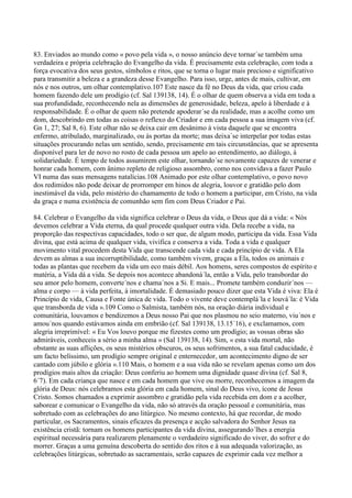 83. Enviados ao mundo como « povo pela vida », o nosso anúncio deve tornar´se também uma
verdadeira e própria celebração do Evangelho da vida. É precisamente esta celebração, com toda a
força evocativa dos seus gestos, símbolos e ritos, que se torna o lugar mais precioso e significativo
para transmitir a beleza e a grandeza desse Evangelho. Para isso, urge, antes de mais, cultivar, em
nós e nos outros, um olhar contemplativo.107 Este nasce da fé no Deus da vida, que criou cada
homem fazendo dele um prodígio (cf. Sal 139138, 14). É o olhar de quem observa a vida em toda a
sua profundidade, reconhecendo nela as dimensões de generosidade, beleza, apelo à liberdade e à
responsabilidade. É o olhar de quem não pretende apoderar´se da realidade, mas a acolhe como um
dom, descobrindo em todas as coisas o reflexo do Criador e em cada pessoa a sua imagem viva (cf.
Gn 1, 27; Sal 8, 6). Este olhar não se deixa cair em desânimo à vista daquele que se encontra
enfermo, atribulado, marginalizado, ou às portas da morte; mas deixa´se interpelar por todas estas
situações procurando nelas um sentido, sendo, precisamente em tais circunstâncias, que se apresenta
disponível para ler de novo no rosto de cada pessoa um apelo ao entendimento, ao diálogo, à
solidariedade. É tempo de todos assumirem este olhar, tornando´se novamente capazes de venerar e
honrar cada homem, com ânimo repleto de religioso assombro, como nos convidava a fazer Paulo
VI numa das suas mensagens natalícias.108 Animado por este olhar contemplativo, o povo novo
dos redimidos não pode deixar de prorromper em hinos de alegria, louvor e gratidão pelo dom
inestimável da vida, pelo mistério do chamamento de todo o homem a participar, em Cristo, na vida
da graça e numa existência de comunhão sem fim com Deus Criador e Pai.

84. Celebrar o Evangelho da vida significa celebrar o Deus da vida, o Deus que dá a vida: « Nós
devemos celebrar a Vida eterna, da qual procede qualquer outra vida. Dela recebe a vida, na
proporção das respectivas capacidades, todo o ser que, de algum modo, participa da vida. Essa Vida
divina, que está acima de qualquer vida, vivifica e conserva a vida. Toda a vida e qualquer
movimento vital procedem desta Vida que transcende cada vida e cada princípio de vida. A Ela
devem as almas a sua incorruptibilidade, como também vivem, graças a Ela, todos os animais e
todas as plantas que recebem da vida um eco mais débil. Aos homens, seres compostos de espírito e
matéria, a Vida dá a vida. Se depois nos acontece abandoná´la, então a Vida, pelo transbordar do
seu amor pelo homem, converte´nos e chama´nos a Si. E mais... Promete também conduzir´nos —
alma e corpo — à vida perfeita, à imortalidade. É demasiado pouco dizer que esta Vida é viva: Ela é
Princípio de vida, Causa e Fonte única de vida. Todo o vivente deve contemplá´la e louvá´la: é Vida
que transborda de vida ».109 Como o Salmista, também nós, na oração diária individual e
comunitária, louvamos e bendizemos a Deus nosso Pai que nos plasmou no seio materno, viu´nos e
amou´nos quando estávamos ainda em embrião (cf. Sal 139138, 13.15´16), e exclamamos, com
alegria irreprimível: « Eu Vos louvo porque me fizestes como um prodígio; as vossas obras são
admiráveis, conheceis a sério a minha alma » (Sal 139138, 14). Sim, « esta vida mortal, não
obstante as suas aflições, os seus mistérios obscuros, os seus sofrimentos, a sua fatal caducidade, é
um facto belíssimo, um prodígio sempre original e enternecedor, um acontecimento digno de ser
cantado com júbilo e glória ».110 Mais, o homem e a sua vida não se revelam apenas como um dos
prodígios mais altos da criação: Deus conferiu ao homem uma dignidade quase divina (cf. Sal 8,
6´7). Em cada criança que nasce e em cada homem que vive ou morre, reconhecemos a imagem da
glória de Deus: nós celebramos esta glória em cada homem, sinal do Deus vivo, ícone de Jesus
Cristo. Somos chamados a exprimir assombro e gratidão pela vida recebida em dom e a acolher,
saborear e comunicar o Evangelho da vida, não só através da oração pessoal e comunitária, mas
sobretudo com as celebrações do ano litúrgico. No mesmo contexto, há que recordar, de modo
particular, os Sacramentos, sinais eficazes da presença e acção salvadora do Senhor Jesus na
existência cristã: tornam os homens participantes da vida divina, assegurando´lhes a energia
espiritual necessária para realizarem plenamente o verdadeiro significado do viver, do sofrer e do
morrer. Graças a uma genuína descoberta do sentido dos ritos e à sua adequada valorização, as
celebrações litúrgicas, sobretudo as sacramentais, serão capazes de exprimir cada vez melhor a
 