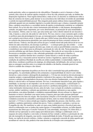 modo particular, sobre os responsáveis da vida pública. Chamados a servir o homem e o bem
comum, têm o dever de realizar opções corajosas a favor da vida, primeiro que tudo, no âmbito das
disposições legislativas. Num regime democrático, onde as leis e as decisões se estabelecem sobre a
base do consenso de muitos, pode atenuar´se na consciência dos indivíduos investidos de autoridade
o sentido da responsabilidade pessoal. Mas ninguém pode jamais abdicar desta responsabilidade,
sobretudo quando tem um mandato legislativo ou poder decisório que o chama a responder perante
Deus, a própria consciência e a sociedade inteira de opções eventualmente contrárias ao verdadeiro
bem comum. Se as leis não são o único instrumento para defender a vida humana, desempenham,
contudo, um papel muito importante, por vezes determinante, na promoção de uma mentalidade e
dos costumes. Afirmo, uma vez mais, que uma norma que viola o direito natural de um inocente à
vida, é injusta e, como tal, não pode ter valor de lei. Por isso, renovo o meu veemente apelo a todos
os políticos para não promulgarem leis que, ao menosprezarem a dignidade da pessoa, minam pela
raiz a própria convivência social. A Igreja sabe que é difícil actuar uma defesa legal eficaz da vida
no contexto das democracias pluralistas, por causa da presença de fortes correntes culturais de
matriz diversa. Todavia, movida pela certeza de que a verdade moral não pode deixar de ter eco no
íntimo de cada consciência, ela encoraja os políticos — a começar pelos que são cristãos — a não
se renderem, mas tomarem aquelas decisões que, tendo em conta as possibilidades concretas, levem
a restabelecer uma ordem justa na afirmação e promoção do valor da vida. Nesta perspectiva,
convém sublinhar que não basta eliminar as leis iníquas. Mas terão de ser removidas as causas que
favorecem os atentados contra a vida, sobretudo garantindo o devido apoio à família e à
maternidade: a política familiar deve constituir o ponto fulcral e o motor de todas as políticas
sociais. Para isso, é necessário activar iniciativas sociais e legislativas, capazes de garantir
condições de autêntica liberdade de escolha em ordem à paternidade e à maternidade; impõe´se,
além disso, reordenar as políticas do emprego, de urbanização, da habitação, dos serviços sociais,
para se conseguir conciliar entre si os tempos do trabalho e da família, tornando possível um
efectivo cuidado das crianças e dos idosos.

91. Um capítulo importante da política em favor da vida é constituído hoje pela problemática
demográfica. As autoridades públicas têm certamente a responsabilidade de intervir com válidas
iniciativas « para orientar a demografia da população »; 114 mas tais iniciativas devem pressupor e
respeitar sempre a responsabilidade primária e inalienável dos esposos e das famílias, e não podem
recorrer a métodos desrespeitadores da pessoa e dos seus direitos fundamentais, a começar pelo
direito à vida de todo o ser humano inocente. Por isso, é moralmente inaceitável que, para regular a
natalidade, se encoraje ou até imponha o uso de meios como a contracepção, a esterilização e o
aborto. Bem diferentes são os caminhos para resolver o problema demográfico: os Governos e as
várias instituições internacionais devem, antes de tudo, visar a criação de condições económicas,
sociais, médico´sanitárias e culturais que permitam aos esposos realizarem as suas opções
procriadoras, com plena liberdade e verdadeira responsabilidade; devem esforçar´se, depois, por «
aumentar os meios e distribuir com maior justiça a riqueza, para que todos possam participar
equitativamente dos bens da criação. São necessárias soluções a nível mundial, que instaurem uma
verdadeira economia de comunhão e participação de bens, tanto na ordem internacional como
nacional ».115 Esta é a única estrada que respeita a dignidade das pessoas e das famílias, como
também o autêntico património cultural dos povos. Vasto e complexo é, portanto, o serviço ao
Evangelho da vida. Ele manifesta´se cada vez mais como âmbito precioso e favorável para uma
efectiva colaboração com os irmãos das outras Igrejas e Comunidades eclesiais, na linha daquele
ecumenismo das obras que o Concílio Vaticano II, com autoridade, encorajou.116 Além disso, o
referido serviço apresenta´se como espaço providencial para o diálogo e colaboração com os
sequazes de outras religiões e com todos os homens de boa vontade: a defesa e a promoção da vida
não são monopólio de ninguém, mas tarefa e responsabilidade de todos. O desafio que temos pela
frente, na vigília do terceiro milénio, é árduo: somente a cooperação concorde de todos aqueles que
acreditam no valor da vida, poderá evitar uma derrota da civilização com consequências
 