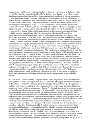 imprevisíveis. « Os filhos são bênçãos do Senhor; os frutos do ventre, um mimo do Senhor » (Sal
127126, 3): a família « santuário da vida » 92. No seio do « povo da vida e pela vida », resulta
decisiva a responsabilidade da família: é uma responsabilidade que brota da própria natureza dela
— uma comunidade de vida e de amor, fundada sobre o matrimónio — e da sua missão que é «
guardar, revelar e comunicar o amor ».117 Em causa está o próprio amor de Deus, do qual os pais
são constituídos colaboradores e como que intérpretes na transmissão da vida e na educação da
mesma segundo o seu projecto de Pai.118 É, por conseguinte, o amor que se faz generosidade,
acolhimento, doação: na família, cada um é reconhecido, respeitado e honrado porque pessoa, e se
alguém está mais necessitado, maior e mais diligente é o cuidado por ele. A família tem a ver com
os seus membros durante toda a existência de cada um, desde o nascimento até à morte. Ela é
verdadeiramente « o santuário da vida (...), o lugar onde a vida, dom de Deus, pode ser
convenientemente acolhida e protegida contra os múltiplos ataques a que está exposta, e pode
desenvolver´se segundo as exigências de um crescimento humano autêntico ».119 Por isso, o papel
da família é determinante e insubstituível na construção da cultura da vida. Como igreja doméstica,
a família é chamada a anunciar, celebrar e servir o Evangelho da vida. Esta tríplice função compete
primariamente aos cônjuges, chamados a serem transmissores da vida, apoiados numa consciência
sempre renovada do sentido da geração, enquanto acontecimento onde, de modo privilegiado, se
manifesta que a vida humana é um dom recebido a fim de, por sua vez, ser dado. Na geração de
uma nova vida, eles tomam consciência de que o filho « se é fruto da recíproca doação de amor dos
pais, é, por sua vez, um dom para ambos: um dom que promana do dom ».120 A família cumpre a
sua missão de anunciar o Evangelho da vida, principalmente através da educação dos filhos. Pela
palavra e pelo exemplo, no relacionamento mútuo e nas opções quotidianas, e mediante gestos e
sinais concretos, os pais iniciam os seus filhos na liberdade autêntica, que se realiza no dom sincero
de si, e cultivam neles o respeito do outro, o sentido da justiça, o acolhimento cordial, o diálogo, o
serviço generoso, a solidariedade e os demais valores que ajudam a viver a existência como um
dom. A obra educadora dos pais cristãos deve constituir um serviço à fé dos filhos e prestar uma
ajuda para eles cumprirem a vocação recebida de Deus. Entra na missão educadora dos pais ensinar
e testemunhar aos filhos o verdadeiro sentido do sofrimento e da morte: podê´lo´ão fazer se
souberem estar atentos a todo o sofrimento existente ao seu redor e, antes ainda, se souberem
desenvolver atitudes de solidariedade, assistência e partilha com doentes e idosos no âmbito
familiar.

93. Além disso, a família celebra o Evangelho da vida com a oração diária, individual e familiar:
nela, agradece e louva o Senhor pelo dom da vida e invoca luz e força para enfrentar os momentos
de dificuldade e sofrimento, sem nunca perder a esperança. Mas a celebração que dá significado a
qualquer outra forma de oração e de culto é a que se exprime na existência quotidiana da família,
quando esta é uma existência feita de amor e doação. A celebração transforma´se assim num serviço
ao Evangelho da vida, que se exprime através da solidariedade, vivida no seio e ao redor da família
como atenção carinhosa, vigilante e cordial nas acções pequenas e humildes de cada dia. Uma
expressão particularmente significativa de solidariedade entre as famílias é a disponibilidade para a
adopção ou para o acolhimento das crianças abandonadas pelos seus pais ou, de qualquer modo, em
situação de grave dificuldade. O verdadeiro amor paterno e materno sabe ir além dos laços da carne
e do sangue para acolher também crianças de outras famílias, oferecendo´lhes quanto seja
necessário para a sua vida e o seu pleno desenvolvimento. Entre as formas de adopção, merece ser
assinalada a adopção à distância, que se há´de preferir sempre que o abandono tenha por único
motivo as condições de grave pobreza da família. Na realidade, com esta espécie de adopção é
oferecida aos pais a ajuda necessária para manter e educar os próprios filhos, sem ter de os
desarraigar do seu ambiente natural. Concebida como « determinação firme e perseverante de se
empenhar pelo bem comum »,121 a solidariedade requer ser também concretizada mediante formas
de participação social e política. Consequentemente, servir o Evangelho da vida implica que as
famílias, nomeadamente tomando parte em apropriadas associações, se empenhem por que as leis e
 