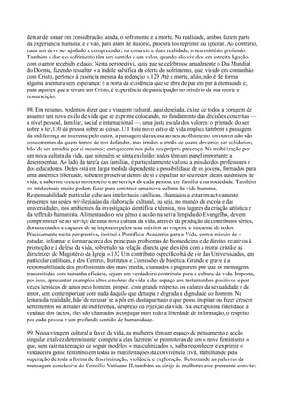 deixar de tomar em consideração, ainda, o sofrimento e a morte. Na realidade, ambos fazem parte
da experiência humana, e é vão, para além de ilusório, procurá´los reprimir ou ignorar. Ao contrário,
cada um deve ser ajudado a compreender, na concreta e dura realidade, o seu mistério profundo.
Também a dor e o sofrimento têm um sentido e um valor, quando são vividos em estreita ligação
com o amor recebido e dado. Nesta perspectiva, quis que se celebrasse anualmente o Dia Mundial
do Doente, fazendo ressaltar « a índole salvífica da oferta do sofrimento, que, vivido em comunhão
com Cristo, pertence à essência mesma da redenção ».129 Até a morte, aliás, não é de forma
alguma aventura sem esperança: é a porta da existência que se abre de par em par à eternidade e,
para aqueles que a vivem em Cristo, é experiência de participação no mistério da sua morte e
ressurreição.

98. Em resumo, podemos dizer que a viragem cultural, aqui desejada, exige de todos a coragem de
assumir um novo estilo de vida que se exprime colocando, no fundamento das decisões concretas —
a nível pessoal, familiar, social e internacional —, uma justa escala dos valores: o primado do ser
sobre o ter,130 da pessoa sobre as coisas.131 Este novo estilo de vida implica também a passagem
da indiferença ao interesse pelo outro, a passagem da recusa ao seu acolhimento: os outros não são
concorrentes de quem temos de nos defender, mas irmãos e irmãs de quem devemos ser solidários;
hão´de ser amados por si mesmos; enriquecem´nos pela sua própria presença. Na mobilização por
um nova cultura da vida, que ninguém se sinta excluído: todos têm um papel importante a
desempenhar. Ao lado da tarefa das famílias, é particularmente valiosa a missão dos professores e
dos educadores. Deles está em larga medida dependente a possibilidade de os jovens, formados para
uma autêntica liberdade, saberem preservar dentro de si e espalhar ao seu redor ideais autênticos de
vida, e saberem crescer no respeito e ao serviço de cada pessoa, em família e na sociedade. Também
os intelectuais muito podem fazer para construir uma nova cultura da vida humana.
Responsabilidade particular cabe aos intelectuais católicos, chamados a estarem activamente
presentes nas sedes privilegiadas da elaboração cultural, ou seja, no mundo da escola e das
universidades, nos ambientes da investigação científica e técnica, nos lugares da criação artística e
da reflexão humanista. Alimentando o seu génio e acção na seiva límpida do Evangelho, devem
comprometer´se ao serviço de uma nova cultura da vida, através da produção de contributos sérios,
documentados e capazes de se imporem pelos seus méritos ao respeito e interesse de todos.
Precisamente nesta perspectiva, instituí a Pontifícia Academia para a Vida, com a missão de «
estudar, informar e formar acerca dos principais problemas de biomedicina e de direito, relativos à
promoção e à defesa da vida, sobretudo na relação directa que eles têm com a moral cristã e as
directrizes do Magistério da Igreja ».132 Um contributo específico há´de vir das Universidades, em
particular católicas, e dos Centros, Institutos e Comissões de bioética. Grande e grave é a
responsabilidade dos profissionais dos mass´media, chamados a pugnarem por que as mensagens,
transmitidas com tamanha eficácia, sejam um verdadeiro contributo para a cultura da vida. Importa,
por isso, apresentar exemplos altos e nobres de vida e dar espaço aos testemunhos positivos e por
vezes heróicos de amor pelo homem; propor, com grande respeito, os valores da sexualidade e do
amor, sem contemporizar com nada daquilo que deturpa e degrada a dignidade do homem. Na
leitura da realidade, hão´de recusar´se a pôr em destaque tudo o que possa inspirar ou fazer crescer
sentimentos ou atitudes de indiferença, desprezo ou rejeição da vida. Na escrupulosa fidelidade à
verdade dos factos, eles são chamados a conjugar num todo a liberdade de informação, o respeito
por cada pessoa e um profundo sentido de humanidade.

99. Nessa viragem cultural a favor da vida, as mulheres têm um espaço de pensamento e acção
singular e talvez determinante: compete a elas fazerem´se promotoras de um « novo feminismo »
que, sem cair na tentação de seguir modelos « masculinizados », saiba reconhecer e exprimir o
verdadeiro génio feminino em todas as manifestações da convivência civil, trabalhando pela
superação de toda a forma de discriminação, violência e exploração. Retomando as palavras da
mensagem conclusiva do Concílio Vaticano II, também eu dirijo às mulheres este premente convite:
 