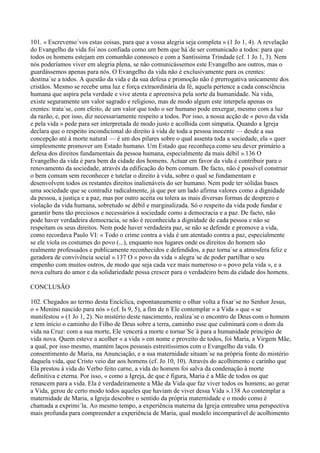 101. « Escrevemo´vos estas coisas, para que a vossa alegria seja completa » (1 Jo 1, 4). A revelação
do Evangelho da vida foi´nos confiada como um bem que há´de ser comunicado a todos: para que
todos os homens estejam em comunhão connosco e com a Santíssima Trindade (cf. 1 Jo 1, 3). Nem
nós poderíamos viver em alegria plena, se não comunicássemos este Evangelho aos outros, mas o
guardássemos apenas para nós. O Evangelho da vida não é exclusivamente para os crentes:
destina´se a todos. A questão da vida e da sua defesa e promoção não é prerrogativa unicamente dos
cristãos. Mesmo se recebe uma luz e força extraordinária da fé, aquela pertence a cada consciência
humana que aspira pela verdade e vive atenta e apreensiva pela sorte da humanidade. Na vida,
existe seguramente um valor sagrado e religioso, mas de modo algum este interpela apenas os
crentes: trata´se, com efeito, de um valor que todo o ser humano pode enxergar, mesmo com a luz
da razão, e, por isso, diz necessariamente respeito a todos. Por isso, a nossa acção de « povo da vida
e pela vida » pede para ser interpretada de modo justo e acolhida com simpatia. Quando a Igreja
declara que o respeito incondicional do direito à vida de toda a pessoa inocente — desde a sua
concepção até à morte natural — é um dos pilares sobre o qual assenta toda a sociedade, ela « quer
simplesmente promover um Estado humano. Um Estado que reconheça como seu dever primário a
defesa dos direitos fundamentais da pessoa humana, especialmente da mais débil ».136 O
Evangelho da vida é para bem da cidade dos homens. Actuar em favor da vida é contribuir para o
renovamento da sociedade, através da edificação do bem comum. De facto, não é possível construir
o bem comum sem reconhecer e tutelar o direito à vida, sobre o qual se fundamentam e
desenvolvem todos os restantes direitos inalienáveis do ser humano. Nem pode ter sólidas bases
uma sociedade que se contradiz radicalmente, já que por um lado afirma valores como a dignidade
da pessoa, a justiça e a paz, mas por outro aceita ou tolera as mais diversas formas de desprezo e
violação da vida humana, sobretudo se débil e marginalizada. Só o respeito da vida pode fundar e
garantir bens tão preciosos e necessários à sociedade como a democracia e a paz. De facto, não
pode haver verdadeira democracia, se não é reconhecida a dignidade de cada pessoa e não se
respeitam os seus direitos. Nem pode haver verdadeira paz, se não se defende e promove a vida,
como recordava Paulo VI: « Todo o crime contra a vida é um atentado contra a paz, especialmente
se ele viola os costumes do povo (...), enquanto nos lugares onde os direitos do homem são
realmente professados e publicamente reconhecidos e defendidos, a paz torna´se a atmosfera feliz e
geradora de convivência social ».137 O « povo da vida » alegra´se de poder partilhar o seu
empenho com muitos outros, de modo que seja cada vez mais numeroso o « povo pela vida », e a
nova cultura do amor e da solidariedade possa crescer para o verdadeiro bem da cidade dos homens.

CONCLUSÃO

102. Chegados ao termo desta Encíclica, espontaneamente o olhar volta a fixar´se no Senhor Jesus,
o « Menino nascido para nós » (cf. Is 9, 5), a fim de n´Ele contemplar « a Vida » que « se
manifestou » (1 Jo 1, 2). No mistério deste nascimento, realiza´se o encontro de Deus com o homem
e tem início o caminho do Filho de Deus sobre a terra, caminho esse que culminará com o dom da
vida na Cruz: com a sua morte, Ele vencerá a morte e tornar´Se´á para a humanidade princípio de
vida nova. Quem esteve a acolher « a vida » em nome e proveito de todos, foi Maria, a Virgem Mãe,
a qual, por isso mesmo, mantém laços pessoais estreitíssimos com o Evangelho da vida. O
consentimento de Maria, na Anunciação, e a sua maternidade situam´se na própria fonte do mistério
daquela vida, que Cristo veio dar aos homens (cf. Jo 10, 10). Através do acolhimento e carinho que
Ela prestou à vida do Verbo feito carne, a vida do homem foi salva da condenação à morte
definitiva e eterna. Por isso, « como a Igreja, de que é figura, Maria é a Mãe de todos os que
renascem para a vida. Ela é verdadeiramente a Mãe da Vida que faz viver todos os homens; ao gerar
a Vida, gerou de certo modo todos aqueles que haviam de viver dessa Vida ».138 Ao contemplar a
maternidade de Maria, a Igreja descobre o sentido da própria maternidade e o modo como é
chamada a exprimi´la. Ao mesmo tempo, a experiência materna da Igreja entreabre uma perspectiva
mais profunda para compreender a experiência de Maria, qual modelo incomparável de acolhimento
 