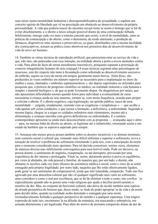 suas raízes numa mentalidade hedonista e desresponsabilizadora da sexualidade, e supõem um
conceito egoísta da liberdade que vê na procriação um obstáculo ao desenvolvimento da própria
personalidade. A vida que poderia nascer do encontro sexual torna´se assim o inimigo que se há´de
evitar absolutamente, e o aborto a única solução possível diante de uma contracepção falhada.
Infelizmente, emerge cada vez mais a estreita conexão que existe, a nível de mentalidade, entre as
práticas da contracepção e do aborto, como o demonstra, de modo alarmante, a produção de
fármacos, dispositivos intra´uterinos e preservativos, os quais, distribuídos com a mesma facilidade
dos contraceptivos, actuam na prática como abortivos nos primeiros dias de desenvolvimento da
vida do novo ser humano.

14. Também as várias técnicas de reprodução artificial, que pareceriam estar ao serviço da vida e
que, não raro, são praticadas com essa intenção, na realidade abrem a porta a novos atentados contra
a vida. Para além do facto de serem moralmente inaceitáveis, porquanto separam a procriação do
contexto integralmente humano do acto conjugal,14 essas técnicas registam altas percentagens de
insucesso: este diz respeito não tanto à fecundação como sobretudo ao desenvolvimento sucessivo
do embrião, sujeito ao risco de morte em tempos geralmente muito breves. Além disso, são
produzidos às vezes embriões em número superior ao necessário para a implantação no útero da
mulher e esses, chamados « embriões supranumerários », são depois suprimidos ou utilizados para
pesquisas que, a pretexto de progresso científico ou médico, na realidade reduzem a vida humana a
simples « material biológico », de que se pode livremente dispor. Os diagnósticos pré´natais, que
não apresentam dificuldades morais quando feitos para individuar a eventualidade de curas
necessárias à criança ainda no seio materno, tornam´se, com muita frequência, ocasião para propor
e solicitar o aborto. É o aborto eugénico, cuja legitimação, na opinião pública, nasce de uma
mentalidade — julgada, erradamente, coerente com as exigências « terapêuticas » — que acolhe a
vida apenas sob certas condições, e que recusa a limitação, a deficiência, a enfermidade. Seguindo a
mesma lógica, chegou´se a negar os cuidados ordinários mais elementares, mesmo até a
alimentação, a crianças nascidas com graves deficiências ou enfermidades. E o cenário
contemporâneo apresenta´se ainda mais desconcertante com as propostas — avançadas aqui e além
— para, na mesma linha do direito ao aborto, se legitimar até o infanticídio, retornando assim a um
estado de barbárie que se esperava superado para sempre.

15. Ameaças não menos graves pesam também sobre os doentes incuráveis e os doentes terminais,
num contexto social e cultural que, tornando mais difícil enfrentar e suportar o sofrimento, aviva a
tentação de resolver o problema do sofrimento eliminando´o pela raiz, com a antecipação da morte
para o momento considerado mais oportuno. Para tal decisão concorrem, muitas vezes, elementos
de natureza diversa mas infelizmente convergentes para essa terrível saída. Pode ser decisivo, na
pessoa doente, o sentimento de angústia, exasperação, ou até desespero, provocado por uma
experiência de dor intensa e prolongada. Vêem´se, assim, duramente postos à prova os equilíbrios,
por vezes já abalados, da vida pessoal e familiar, de maneira que, por um lado, o doente, não
obstante os auxílios cada vez mais eficazes da assistência médica e social, corre o risco de se sentir
esmagado pela própria fragilidade; por outro lado, naqueles que lhe estão afectivamente ligados,
pode gerar´se um sentimento de compreensível, ainda que mal´entendida, compaixão. Tudo isto fica
agravado por uma atmosfera cultural que não vê qualquer significado nem valor no sofrimento,
antes considera´o como o mal por excelência, que se há´de eliminar a todo o custo; isto verifica´ ´se
especialmente quando não se possui uma visão religiosa que ajude a decifrar positivamente o
mistério da dor. Mas, no conjunto do horizonte cultural, não deixa de incidir também uma espécie
de atitude prometéica do homem que, desse modo, se ilude de poder apropriar´se da vida e da morte
para decidir delas, quando na realidade acaba derrotado e esmagado por uma morte
irremediavelmente fechada a qualquer perspectiva de sentido e a qualquer esperança. Uma trágica
expressão de tudo isto, encontramo´la na difusão da eutanásia, ora mascarada e subreptícia, ora
actuada abertamente e até legalizada. Para além do motivo de presunta compaixão diante da dor do
 