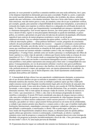 paciente, às vezes pretende´se justificar a eutanásia também com uma razão utilitarista, isto é, para
evitar despesas improdutivas demasiado gravosas para a sociedade. Propõe´se, assim, a supressão
dos recém´nascidos defeituosos, dos deficientes profundos, dos inválidos, dos idosos, sobretudo
quando não auto´suficientes, e dos doentes terminais. Nem nos é lícito calar frente a outras formas
mais astuciosas, mas não menos graves e reais, de eutanásia, como são as que se poderiam verificar,
por exemplo, quando, para aumentar a disponibilidade de material para transplantes, se procedesse à
extracção dos órgãos sem respeitar os critérios objectivos e adequados de certificação da morte do
dador. 16. Outro motivo actual, que frequentemente é acompanhado por ameaças e atentados à vida,
é o fenómeno demográfico. Este reveste aspectos diversos, nas várias partes do mundo: nos países
ricos e desenvolvidos, regista´se uma preocupante diminuição ou queda da natalidade; os países
pobres, ao contrário, apresentam em geral uma elevada taxa de aumento da população, dificilmente
suportável num contexto de menor progresso económico e social, ou até de grave
subdesenvolvimento. Face ao sobrepovoamento dos países pobres, verifica´se, a nível internacional,
a falta de intervenções globais — sérias políticas familiares e sociais, programas de crescimento
cultural e de justa produção e distribuição dos recursos — enquanto se continuam a actuar políticas
anti´natalistas. Devendo, sem dúvida, incluir´se a contracepção, a esterilização e o aborto entre as
causas que contribuem para determinar as situações de forte queda da natalidade, pode ser fácil a
tentação de recorrer aos mesmos métodos e atentados contra a vida, nas situações de « explosão
demográfica ». O antigo Faraó, sentindo como um íncubo a presença e a multiplicação dos filhos de
Israel, sujeitou´os a todo o tipo de opressão e ordenou que fossem mortas todas as crianças do sexo
masculino (cf. Ex 1, 7´22). Do mesmo modo se comportam hoje bastantes poderosos da terra.
Também estes vêem como um íncubo o crescimento demográfico em acto, e temem que os povos
mais prolíferos e mais pobres representem uma ameaça para o bem´estar e a tranquilidade dos seus
países. Consequentemente, em vez de procurarem enfrentar e resolver estes graves problemas
dentro do respeito da dignidade das pessoas e das famílias e do inviolável direito de cada homem à
vida, preferem promover e impor, por qualquer meio, um maciço planeamento da natalidade. As
próprias ajudas económicas, que se dizem dispostos a dar, ficam injustamente condicionadas à
aceitação desta política anti´natalista.

17. A humanidade de hoje oferece´nos um espectáculo verdadeiramente alarmante, se pensarmos
não só aos diversos âmbitos em que se realizam os atentados à vida, mas também à singular
dimensão numérica dos mesmos, bem como ao múltiplo e poderoso apoio que lhes é dado pelo
amplo consenso social, pelo frequente reconhecimento legal, pelo envolvimento de uma parte dos
profissionais da saúde. Como senti dever bradar em Denver, por ocasião do VIII Dia Mundial da
Juventude, « com o tempo, as ameaças contra a vida não diminuíram. Elas, ao contrário, assumem
dimensões enormes. Não se trata apenas de ameaças vindas do exterior, de forças da natureza ou
dos « Cains » que assassinam os « Abéis »; não, trata´se de ameaças programadas de maneira
científica e sistemática. O século XX ficará considerado uma época de ataques maciços contra a
vida, uma série infindável de guerras e um massacre permanente de vidas humanas inocentes. Os
falsos profetas e os falsos mestres conheceram o maior sucesso possível ».15 Para além das
intenções, que podem ser várias e quiçá assumir formas persuasivas em nome até da solidariedade,
a verdade é que estamos perante uma objectiva « conjura contra a vida » que vê também implicadas
Instituições Internacionais, empenhadas a encorajar e programar verdadeiras e próprias campanhas
para difundir a contracepção, a esterilização e o aborto. Não se pode negar, enfim, que os
mass´media são frequentemente cúmplices dessa conjura, ao abonarem junto da opinião pública
aquela cultura que apresenta o recurso à contracepção, à esterilização, ao aborto e à própria
eutanásia como sinal do progresso e conquista da liberdade, enquanto descrevem como inimigas da
liberdade e do progresso as posições incondicionalmente a favor da vida. « Sou, porventura, guarda
do meu irmão? » (Gn 4, 9): uma noção perversa de liberdade

18. O panorama descrito requer ser conhecido não somente nos fenómenos de morte que o
 