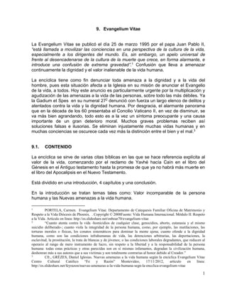 1 
9. Evangelium Vitae 
La Evangelium Vitae se publicó el día 25 de marzo 1995 por el papa Juan Pablo II, 
“está llamada a movilizar las conciencias en una perspectiva de la cultura de la vida, 
especialmente a los dirigentes del mundo. Es, sin embargo, un apelo universal de 
frente al desencadenarse de la cultura de la muerte que crece, en forma alarmante, e 
introduce una confusión de extrema gravedad”.1 Confusión que lleva a amenazar 
continuamente la dignidad y el valor inalienable de la vida humana. 
La encíclica tiene como fin denunciar toda amenaza a la dignidad y a la vida del 
hombre, pues esta situación afecta a la Iglesia en su misión de anunciar el Evangelio 
de la vida, a todos. Hoy este anuncio es particularmente urgente por la multiplicación y 
agudización de las amenazas a la vida de las personas, sobre todo las más débiles. Ya 
la Gadium et Spes en su numeral 272 denunció con fuerza un largo elenco de delitos y 
atentados contra la vida y la dignidad humana. Por desgracia, el alarmante panorama 
que en la década de los 60 presentaba el Concilio Vaticano II, en vez de disminuir, se 
va más bien agrandando, todo esto es a la vez un síntoma preocupante y una causa 
importante de un gran deterioro moral. Muchos graves problemas reciben así 
soluciones falsas e ilusorias. Se eliminan injustamente muchas vidas humanas y en 
muchas conciencias se oscurece cada vez más la distinción entre el bien y el mal.3 
9.1. CONTENIDO 
La encíclica se sirve de varias citas bíblicas en las que se hace referencia explícita al 
valor de la vida, comenzando por el reclamo de Yavhé hacía Caín en el libro del 
Génesis en el Antiguo testamento hasta la promesa de que ya no habrá más muerte en 
el libro del Apocalipsis en el Nuevo Testamento. 
Está dividido en una introducción, 4 capítulos y una conclusión. 
En la introducción se tratan temas tales como: Valor incomparable de la persona 
humana y las Nuevas amenazas a la vida humana. 
1 PORTELA, Carmen. Evangelium Vitae. Departamento de Catequesis Familiar Oficina de Matrimonio y 
Respeto a la Vida Diócesis de Phoenix. . Copyright © 2008Fuente: Vida Humana Internacional. Módulo II: Respeto 
a la Vida. Artículo en línea: http://es.slideshare.net/onboar70/evangelium-vitae 
2 “Cuanto atenta contra la vida -homicidios de cualquier clase, genocidios, aborto, eutanasia y el mismo 
suicidio deliberado-; cuanto viola la integridad de la persona humana, como, por ejemplo, las mutilaciones, las 
torturas morales o físicas, los conatos sistemáticos para dominar la mente ajena; cuanto ofende a la dignidad 
humana, como son las condiciones infrahumanas de vida, las detenciones arbitrarias, las deportaciones, la 
esclavitud, la prostitución, la trata de blancas y de jóvenes; o las condiciones laborales degradantes, que reducen al 
operario al rango de mero instrumento de lucro, sin respeto a la libertad y a la responsabilidad de la persona 
humana: todas estas prácticas y otras parecidas son en sí mismas infamantes, degradan la civilización humana, 
deshonran más a sus autores que a sus víctimas y son totalmente contrarias al honor debido al Creador.” 
3 Cfr., GRÈZES, Daniel Iglesias. Nuevas amenazas a la vida humana según la encíclica Evangelium Vitae 
Centro Cultural Católico “Fe y Razón” Montevideo, 17/11/2012, artículo en línea: 
http://es.slideshare.net/feyrazon/nuevas-amenazas-a-la-vida-humana-segn-la-encclica-evangelium-vitae 
 