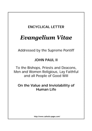 http://www.catholic-pages.com/
ENCYCLICAL LETTER
Evangelium Vitae
Addressed by the Supreme Pontiff
JOHN PAUL II
To the Bishops, Priests and Deacons,
Men and Women Religious, Lay Faithful
and all People of Good Will
On the Value and Inviolability of
Human Life
 
