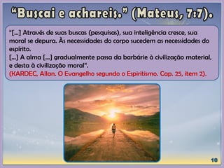 “[...] Através de suas buscas (pesquisas), sua inteligência cresce, sua
moral se depura. Às necessidades do corpo sucedem as necessidades do
espírito.
[...] A alma [...] gradualmente passa da barbárie à civilização material,
e desta à civilização moral”.
(KARDEC, Allan. O Evangelho segundo o Espiritismo. Cap. 25, item 2).
 
