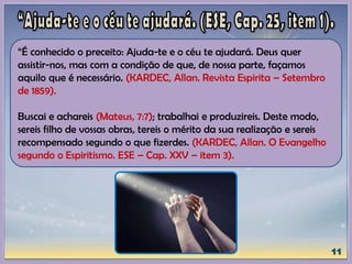 “É conhecido o preceito: Ajuda-te e o céu te ajudará. Deus quer
assistir-nos, mas com a condição de que, de nossa parte, façamos
aquilo que é necessário. (KARDEC, Allan. Revista Espirita – Setembro
de 1859).
Buscai e achareis (Mateus, 7:7); trabalhai e produzireis. Deste modo,
sereis filho de vossas obras, tereis o mérito da sua realização e sereis
recompensado segundo o que fizerdes. (KARDEC, Allan. O Evangelho
segundo o Espiritismo. ESE – Cap. XXV – item 3).
 