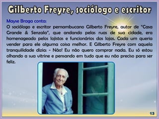 Mayse Braga conta:
O sociólogo e escritor pernambucano Gilberto Freyre, autor de “Casa
Grande & Senzala”, que andando pelas ruas de sua cidade, era
homenageado pelos lojistas e funcionários das lojas. Cada um queria
vender para ele alguma coisa melhor. E Gilberto Freyre com aquela
tranquilidade dizia: - Não! Eu não quero comprar nada. Eu só estou
olhando a sua vitrine e pensando em tudo que eu não preciso para ser
feliz.
 