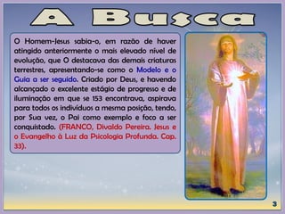 O Homem-Jesus sabia-o, em razão de haver
atingido anteriormente o mais elevado nível de
evolução, que O destacava das demais criaturas
terrestres, apresentando-se como o Modelo e o
Guia a ser seguido. Criado por Deus, e havendo
alcançado o excelente estágio de progresso e de
iluminação em que se 153 encontrava, aspirava
para todos os indivíduos a mesma posição, tendo,
por Sua vez, o Pai como exemplo e foco a ser
conquistado. (FRANCO, Divaldo Pereira. Jesus e
o Evangelho à Luz da Psicologia Profunda. Cap.
33).
 