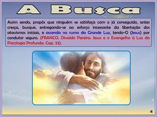 Assim sendo, propôs que ninguém se satisfaça com o já conseguido, antes
cresça, busque, entregando-se ao esforço incessante da libertação dos
atavismos iniciais, e ascenda no rumo da Grande Luz, tendo-O (Jesus) por
condutor seguro. (FRANCO, Divaldo Pereira. Jesus e o Evangelho à Luz da
Psicologia Profunda. Cap. 33).
 