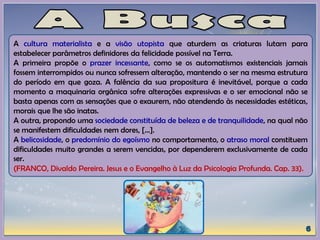 A cultura materialista e a visão utopista que aturdem as criaturas lutam para
estabelecer parâmetros definidores da felicidade possível na Terra.
A primeira propõe o prazer incessante, como se os automatismos existenciais jamais
fossem interrompidos ou nunca sofressem alteração, mantendo o ser na mesma estrutura
do período em que goza. A falência da sua propositura é inevitável, porque a cada
momento a maquinaria orgânica sofre alterações expressivas e o ser emocional não se
basta apenas com as sensações que o exaurem, não atendendo às necessidades estéticas,
morais que lhe são inatas.
A outra, propondo uma sociedade constituída de beleza e de tranquilidade, na qual não
se manifestem dificuldades nem dores, [...].
A belicosidade, o predomínio do egoísmo no comportamento, o atraso moral constituem
dificuldades muito grandes a serem vencidas, por dependerem exclusivamente de cada
ser.
(FRANCO, Divaldo Pereira. Jesus e o Evangelho à Luz da Psicologia Profunda. Cap. 33).
 
