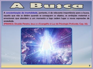 A conscientização da imortalidade, portanto, é de relevante importância para a busca,
aquela que não se detém quando se conseguem os objetos, as ambições materiais e
emocionais que atendem a um momento e logo cedem lugar a novas expressões de
ansiedade.
(FRANCO, Divaldo Pereira. Jesus e o Evangelho à Luz da Psicologia Profunda. Cap. 33).
 