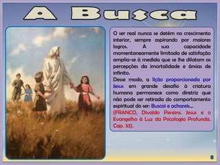 O ser real nunca se detém no crescimento
interior, sempre aspirando por maiores
logros. A sua capacidade
momentaneamente limitada de satisfação
amplia-se à medida que se lhe dilatam as
percepções da imortalidade e ânsias de
infinito.
Desse modo, a lição proporcionada por
Jesus em grande desafio à criatura
humana permanece como diretriz que
não pode ser retirada do comportamento
espiritual do ser: Buscai e achareis...
(FRANCO, Divaldo Pereira. Jesus e o
Evangelho à Luz da Psicologia Profunda.
Cap. 33).
 