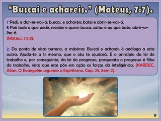 7 Pedí, e dar-se-vos-á; buscai, e achareis; batei e abrir-se-vos-á.
8 Pois todo o que pede, recebe; e quem busca, acha; e ao que bate, abrir-se-
lhe-á.
(Mateus, 7:7,8).
2. Do ponto de vista terreno, a máxima: Buscai e achareis é análoga a esta
outra: Ajuda-te a ti mesmo, que o céu te ajudará. É o princípio da lei do
trabalho e, por conseguinte, da lei do progresso, porquanto o progresso é filho
do trabalho, visto que este põe em ação as forças da inteligência. (KARDEC,
Allan. O Evangelho segundo o Espiritismo. Cap. 25, item 2).
 