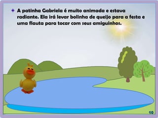 A patinha Gabriela é muito animada e estava
radiante. Ela irá levar bolinha de queijo para a festa e
uma flauta para tocar com seus amiguinhos.
 