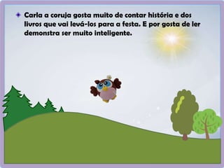 Carla a coruja gosta muito de contar história e dos
livros que vai levá-los para a festa. E por gosta de ler
demonstra ser muito inteligente.
 