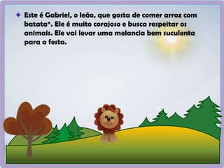 Este é Gabriel, o leão, que gosta de comer arroz com
batata*. Ele é muito corajoso e busca respeitar os
animais. Ele vai levar uma melancia bem suculenta
para a festa.
 