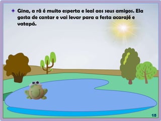 Gina, a rã é muito esperta e leal aos seus amigos. Ela
gosta de cantar e vai levar para a festa acarajé e
vatapá.
 