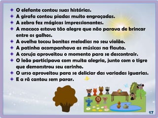 O elefante contou suas histórias.
A girafa contou piadas muito engraçadas.
A zebra fez mágicas impressionantes.
A macaco estava tão alegre que não parava de brincar
entre os galhos.
A ovelha tocou bonitas melodias no seu violão.
A patinha acompanhava as músicas na flauta.
A coruja aproveitou o momento para se descontrair.
O leão participava com muita alegria, junto com o tigre
que demonstrou seu carinho.
O urso aproveitou para se deliciar das variadas iguarias.
E a rã cantou sem parar.
 