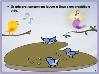 Os pássaros cantam em louvor a Deus e em gratidão a
vida.
 
