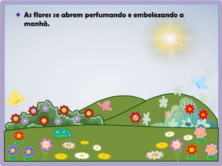 As flores se abrem perfumando e embelezando a
manhã.
 