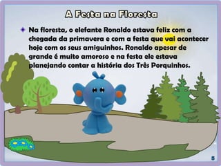 Na floresta, o elefante Ronaldo estava feliz com a
chegada da primavera e com a festa que vai acontecer
hoje com os seus amiguinhos. Ronaldo apesar de
grande é muito amoroso e na festa ele estava
planejando contar a história dos Três Porquinhos.
 