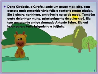 Dona Girabela, a Girafa, sendo um pouco mais alta, com
pescoço mais comprido vivia feliz a cantar e contar piadas.
Ela é alegre, carinhosa, amigável e gosta de moda. Também
gosta de brincar muito, principalmente de pular cipó. Ela
tem um grande amigo chamado Antonio Zebra. Ela vai
levar para a festa brigadeiro e beijinho.
 