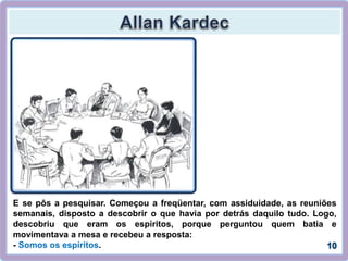 E se pôs a pesquisar. Começou a freqüentar, com assiduidade, as reuniões
semanais, disposto a descobrir o que havia por detrás daquilo tudo. Logo,
descobriu que eram os espíritos, porque perguntou quem batia e
movimentava a mesa e recebeu a resposta:
- Somos os espíritos.
 