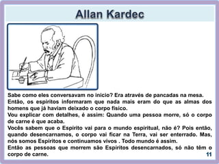 Sabe como eles conversavam no inicio? Era através de pancadas na mesa.
Então, os espíritos informaram que nada mais eram do que as almas dos
homens que já haviam deixado o corpo físico.
Vou explicar com detalhes, é assim: Quando uma pessoa morre, só o corpo
de carne é que acaba.
Vocês sabem que o Espírito vai para o mundo espiritual, não é? Pois então,
quando desencarnamos, o corpo vai ficar na Terra, vai ser enterrado. Mas,
nós somos Espíritos e continuamos vivos . Todo mundo é assim.
Então as pessoas que morrem são Espíritos desencarnados, só não têm o
corpo de carne.
 