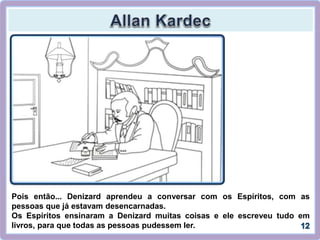 Pois então... Denizard aprendeu a conversar com os Espíritos, com as
pessoas que já estavam desencarnadas.
Os Espíritos ensinaram a Denizard muitas coisas e ele escreveu tudo em
livros, para que todas as pessoas pudessem ler.
 