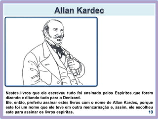 Nestes livros que ele escreveu tudo foi ensinado pelos Espíritos que foram
dizendo e ditando tudo para o Denizard.
Ele, então, preferiu assinar estes livros com o nome de Allan Kardec, porque
este foi um nome que ele teve em outra reencarnação e, assim, ele escolheu
este para assinar os livros espíritas.
 
