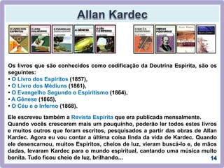 Ele escreveu também a Revista Espírita que era publicada mensalmente.
Quando vocês crescerem mais um pouquinho, poderão ler todos estes livros
e muitos outros que foram escritos, pesquisados a partir das obras de Allan
Kardec. Agora eu vou contar a última coisa linda da vida de Kardec. Quando
ele desencarnou, muitos Espíritos, cheios de luz, vieram buscá-lo e, de mãos
dadas, levaram Kardec para o mundo espiritual, cantando uma música muito
bonita. Tudo ficou cheio de luz, brilhando...
Os livros que são conhecidos como codificação da Doutrina Espírita, são os
seguintes:
• O Livro dos Espíritos (1857),
• O Livro dos Médiuns (1861),
• O Evangelho Segundo o Espiritismo (1864),
• A Gênese (1865),
• O Céu e o Inferno (1868).
 