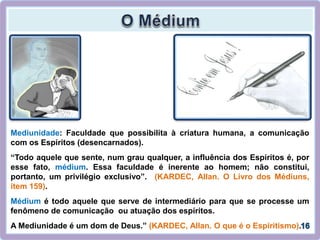 Mediunidade: Faculdade que possibilita à criatura humana, a comunicação
com os Espíritos (desencarnados).
“Todo aquele que sente, num grau qualquer, a influência dos Espíritos é, por
esse fato, médium. Essa faculdade é inerente ao homem; não constitui,
portanto, um privilégio exclusivo”. (KARDEC, Allan. O Livro dos Médiuns,
item 159).
Médium é todo aquele que serve de intermediário para que se processe um
fenômeno de comunicação ou atuação dos espíritos.
A Mediunidade é um dom de Deus.” (KARDEC, Allan. O que é o Espiritismo).
 