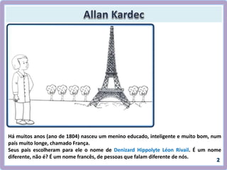 Há muitos anos (ano de 1804) nasceu um menino educado, inteligente e muito bom, num
país muito longe, chamado França.
Seus pais escolheram para ele o nome de Denizard Hippolyte Léon Rivail. É um nome
diferente, não é? É um nome francês, de pessoas que falam diferente de nós.
 