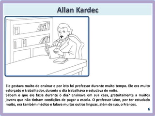 Ele gostava muito de ensinar e por isto foi professor durante muito tempo. Ele era muito
esforçado e trabalhador, durante o dia trabalhava e estudava de noite.
Sabem o que ele fazia durante o dia? Ensinava em sua casa, gratuitamente a muitos
jovens que não tinham condições de pagar a escola. O professor Léon, por ter estudado
muito, era também médico e falava muitas outras línguas, além de sua, o Frances.
 