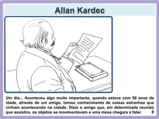 Um dia... Aconteceu algo muito importante, quando estava com 50 anos de
idade, através de um amigo, tomou conhecimento de coisas estranhas que
vinham acontecendo na cidade. Dizia o amigo que, em determinada reunião
que assistira, os objetos se movimentavam e uma mesa chegara a falar.
 