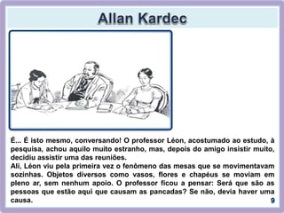É... É isto mesmo, conversando! O professor Léon, acostumado ao estudo, à
pesquisa, achou aquilo muito estranho, mas, depois do amigo insistir muito,
decidiu assistir uma das reuniões.
Ali, Léon viu pela primeira vez o fenômeno das mesas que se movimentavam
sozinhas. Objetos diversos como vasos, flores e chapéus se moviam em
pleno ar, sem nenhum apoio. O professor ficou a pensar: Será que são as
pessoas que estão aqui que causam as pancadas? Se não, devia haver uma
causa.
 