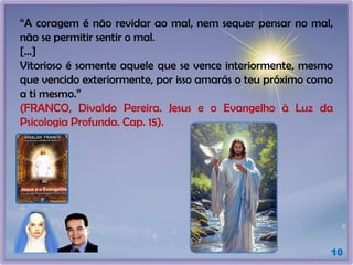 10
“A coragem é não revidar ao mal, nem sequer pensar no mal,
não se permitir sentir o mal.
[...]
Vitorioso é somente aquele que se vence interiormente, mesmo
que vencido exteriormente, por isso amarás o teu próximo como
a ti mesmo.”
(FRANCO, Divaldo Pereira. Jesus e o Evangelho à Luz da
Psicologia Profunda. Cap. 15).
 