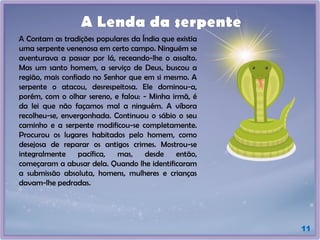 A Contam as tradições populares da Índia que existia
uma serpente venenosa em certo campo. Ninguém se
aventurava a passar por lá, receando-lhe o assalto.
Mas um santo homem, a serviço de Deus, buscou a
região, mais confiado no Senhor que em si mesmo. A
serpente o atacou, desrespeitosa. Ele dominou-a,
porém, com o olhar sereno, e falou: - Minha irmã, é
da lei que não façamos mal a ninguém. A víbora
recolheu-se, envergonhada. Continuou o sábio o seu
caminho e a serpente modificou-se completamente.
Procurou os lugares habitados pelo homem, como
desejosa de reparar os antigos crimes. Mostrou-se
integralmente pacífica, mas, desde então,
começaram a abusar dela. Quando lhe identificaram
a submissão absoluta, homens, mulheres e crianças
davam-lhe pedradas.
A Lenda da serpente
11
 