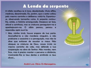 A infeliz recolheu-se à toca, desalentada. Vivia aflita,
medrosa, desanimada. Eis, porém, que o santo voltou
pelo mesmo caminho e deliberou visitá-la. Espantou-
se, observando tamanha ruína. A serpente contou-
lhe, então, a história amargurada. Desejava ser boa,
afável e carinhosa, mas as criaturas perseguiam-na e
apedrejavam-na. O sábio pensou, pensou e
respondeu após ouvi-la:
- Mas, minha irmã, houve engano de tua parte.
Aconselhei-te a não morderes ninguém, a não
praticares o assassínio e a perseguição, mas não te
disse que evitasses de assustar os maus. Não
ataques as criaturas de Deus, nossas irmãs no
mesmo caminho da vida, mas defende a tua
cooperação na obra do Senhor. Não mordas, nem
firas, mas é preciso manter o perverso a distância,
mostrando-lhe os teus dentes e emitindo os teus
silvos!...
André Luiz. Obra: Os Mensageiros.
A Lenda da serpente
12
 